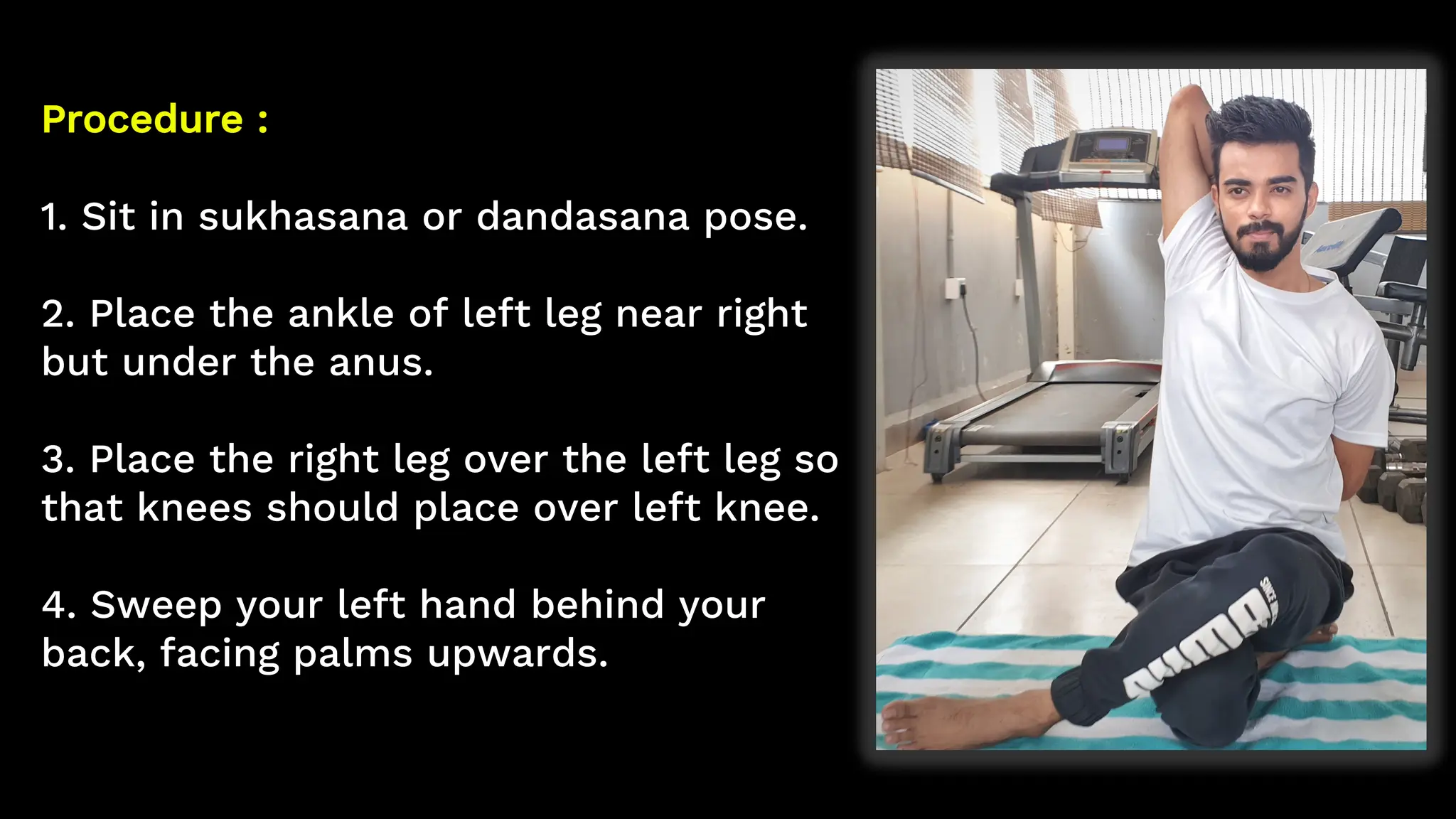 Procedure :
1. Sit in sukhasana or dandasana pose.
2. Place the ankle of left leg near right
but under the anus.
3. Place the right leg over the left leg so
that knees should place over left knee.
4. Sweep your left hand behind your
back, facing palms upwards.
 
