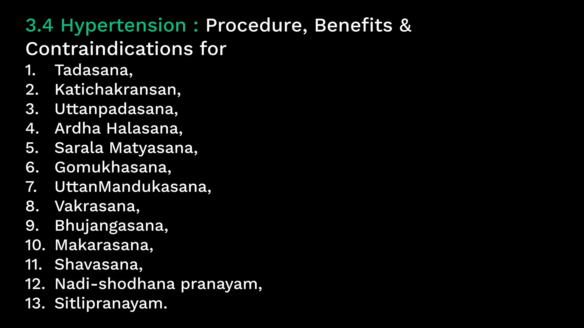 3.4 Hypertension : Procedure, Benefits &
Contraindications for
1. Tadasana,
2. Katichakransan,
3. Uttanpadasana,
4. Ardha Halasana,
5. Sarala Matyasana,
6. Gomukhasana,
7. UttanMandukasana,
8. Vakrasana,
9. Bhujangasana,
10. Makarasana,
11. Shavasana,
12. Nadi-shodhana pranayam,
13. Sitlipranayam.
 