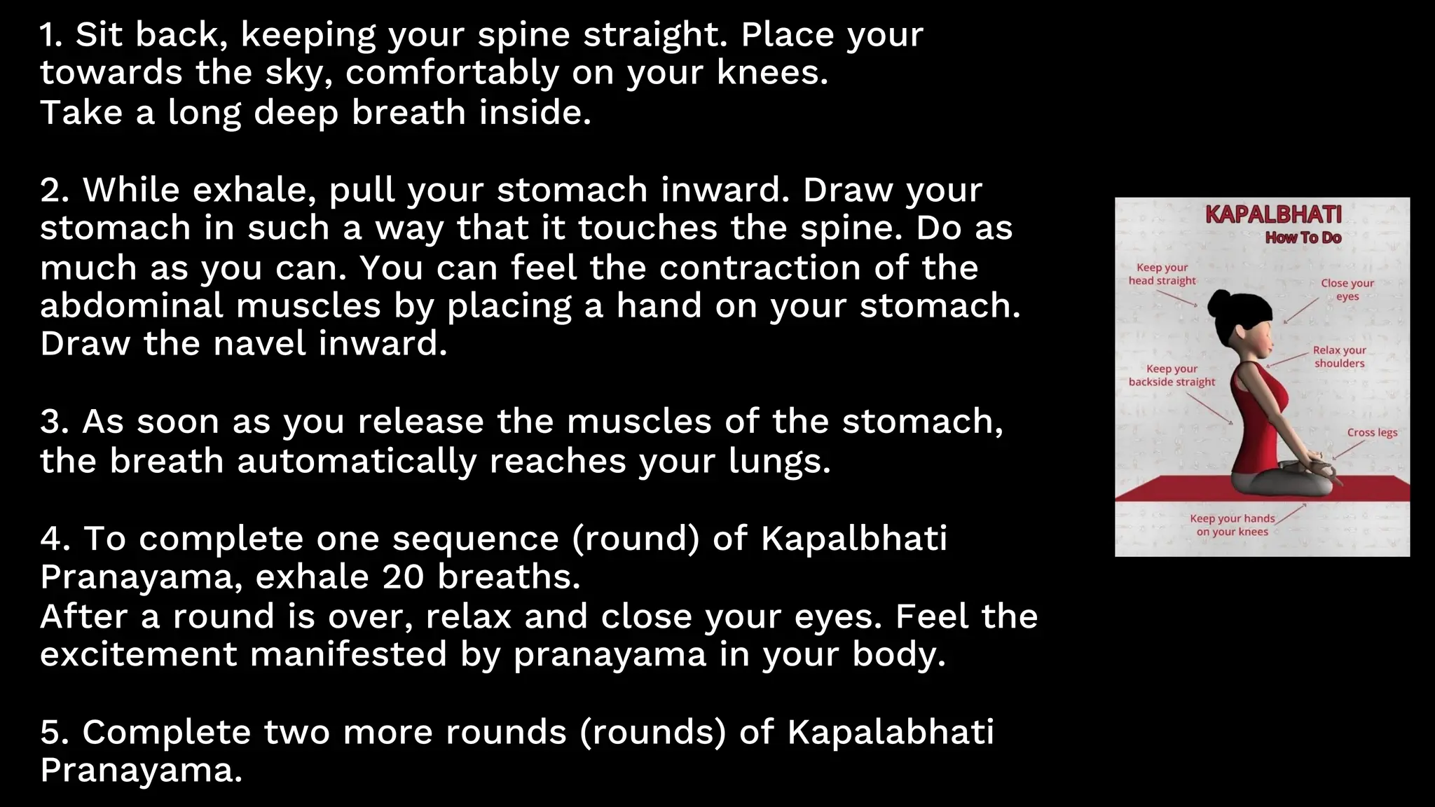 1. Sit back, keeping your spine straight. Place your
towards the sky, comfortably on your knees.
Take a long deep breath inside.
2. While exhale, pull your stomach inward. Draw your
stomach in such a way that it touches the spine. Do as
much as you can. You can feel the contraction of the
abdominal muscles by placing a hand on your stomach.
Draw the navel inward.
3. As soon as you release the muscles of the stomach,
the breath automatically reaches your lungs.
4. To complete one sequence (round) of Kapalbhati
Pranayama, exhale 20 breaths.
After a round is over, relax and close your eyes. Feel the
excitement manifested by pranayama in your body.
5. Complete two more rounds (rounds) of Kapalabhati
Pranayama.
 