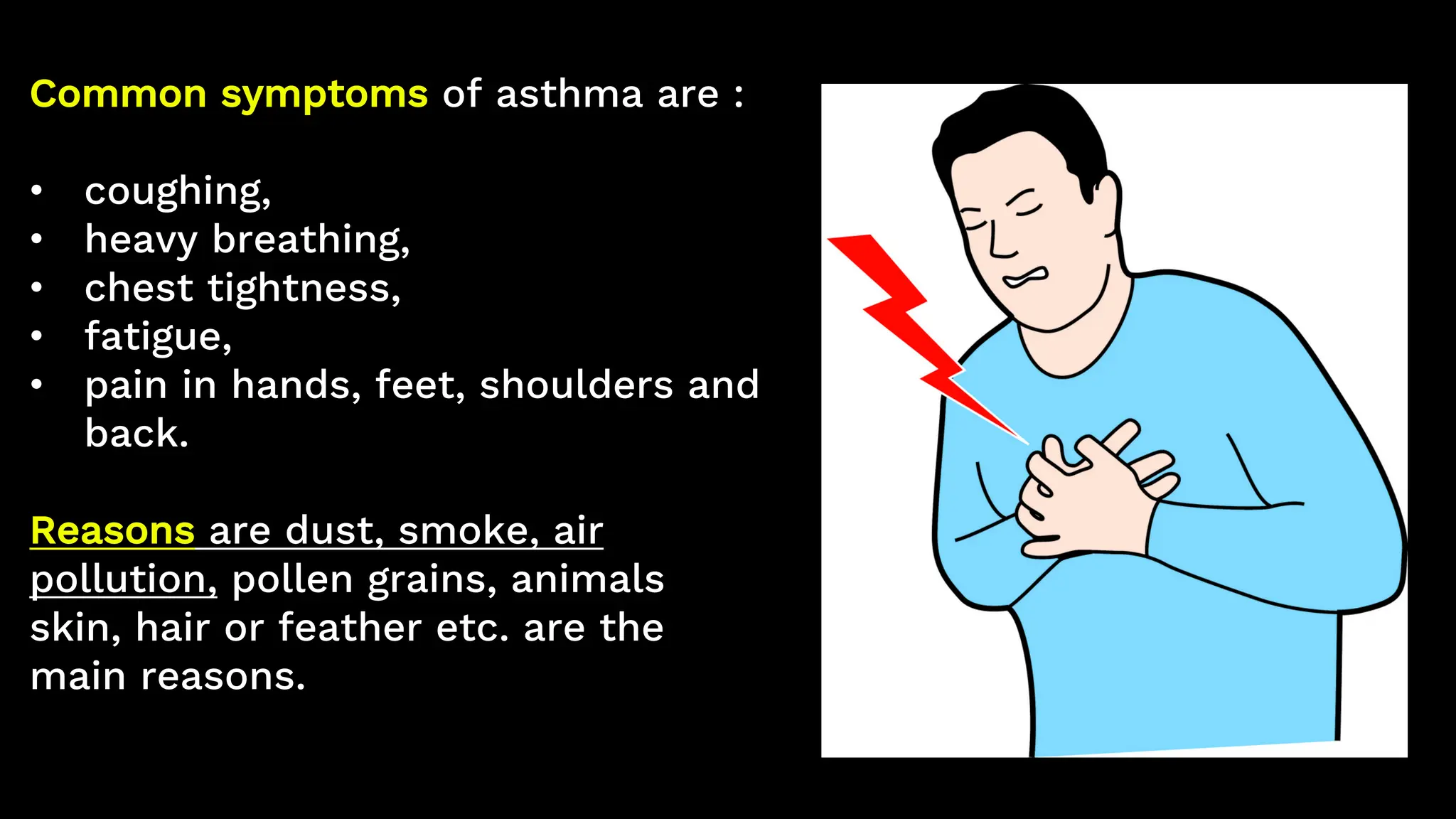 Common symptoms of asthma are :
• coughing,
• heavy breathing,
• chest tightness,
• fatigue,
• pain in hands, feet, shoulders and
back.
Reasons are dust, smoke, air
pollution, pollen grains, animals
skin, hair or feather etc. are the
main reasons.
 