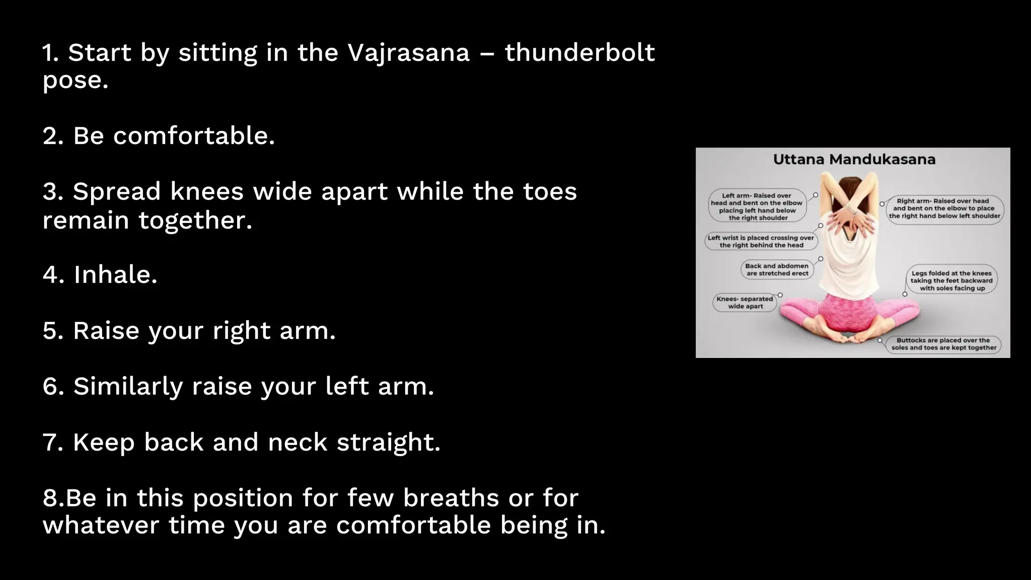 1. Start by sitting in the Vajrasana – thunderbolt
pose.
2. Be comfortable.
3. Spread knees wide apart while the toes
remain together.
4. Inhale.
5. Raise your right arm.
6. Similarly raise your left arm.
7. Keep back and neck straight.
8.Be in this position for few breaths or for
whatever time you are comfortable being in.
 