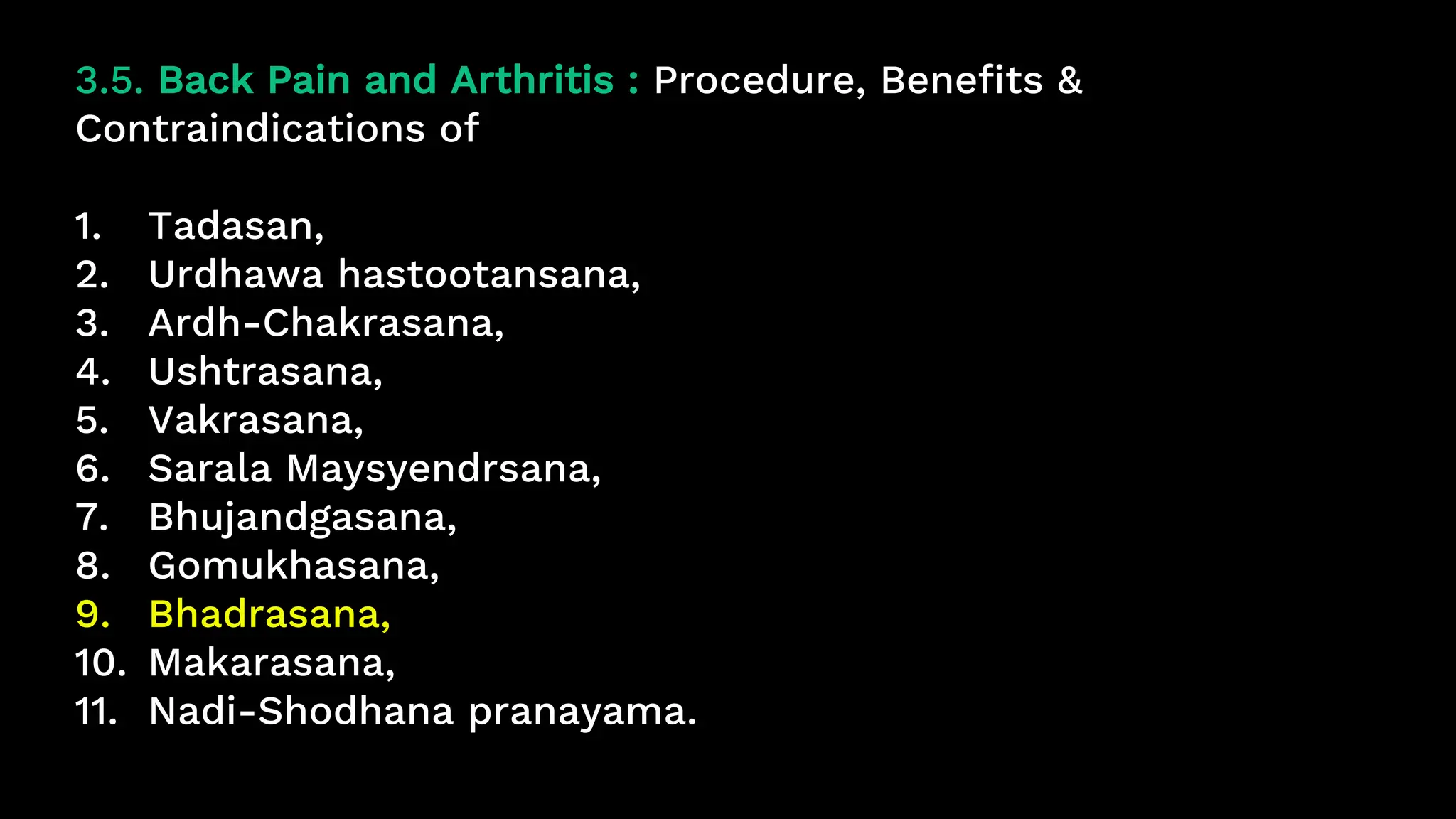 3.5. Back Pain and Arthritis : Procedure, Benefits &
Contraindications of
1. Tadasan,
2. Urdhawa hastootansana,
3. Ardh-Chakrasana,
4. Ushtrasana,
5. Vakrasana,
6. Sarala Maysyendrsana,
7. Bhujandgasana,
8. Gomukhasana,
9. Bhadrasana,
10. Makarasana,
11. Nadi-Shodhana pranayama.
 