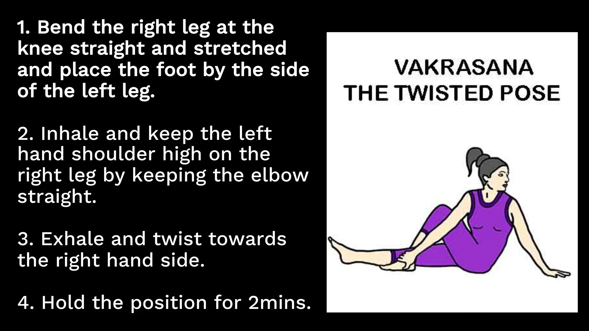 1. Bend the right leg at the
knee straight and stretched
and place the foot by the side
of the left leg.
2. Inhale and keep the left
hand shoulder high on the
right leg by keeping the elbow
straight.
3. Exhale and twist towards
the right hand side.
4. Hold the position for 2mins.
 