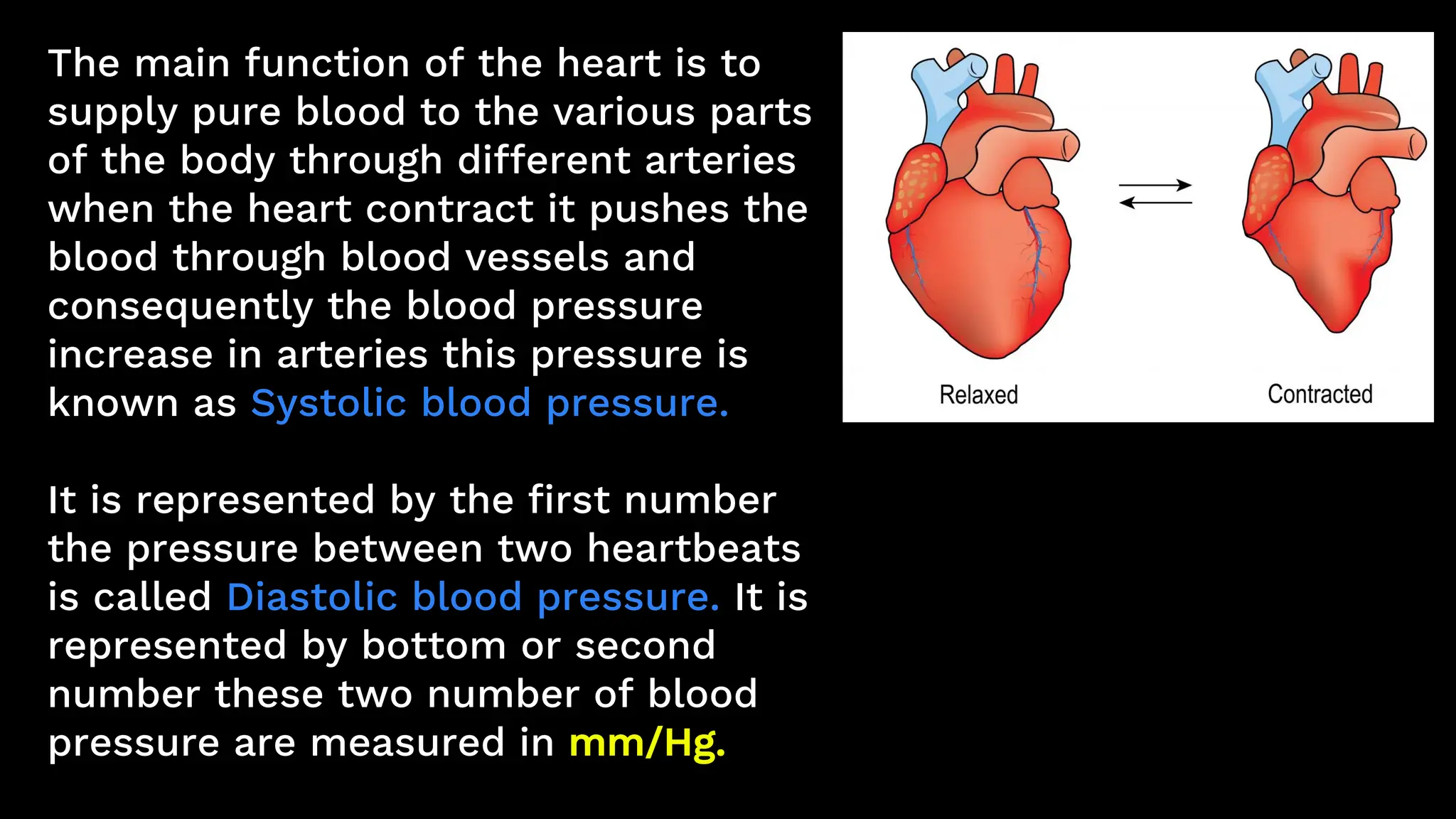 The main function of the heart is to
supply pure blood to the various parts
of the body through different arteries
when the heart contract it pushes the
blood through blood vessels and
consequently the blood pressure
increase in arteries this pressure is
known as Systolic blood pressure.
It is represented by the first number
the pressure between two heartbeats
is called Diastolic blood pressure. It is
represented by bottom or second
number these two number of blood
pressure are measured in mm/Hg.
 