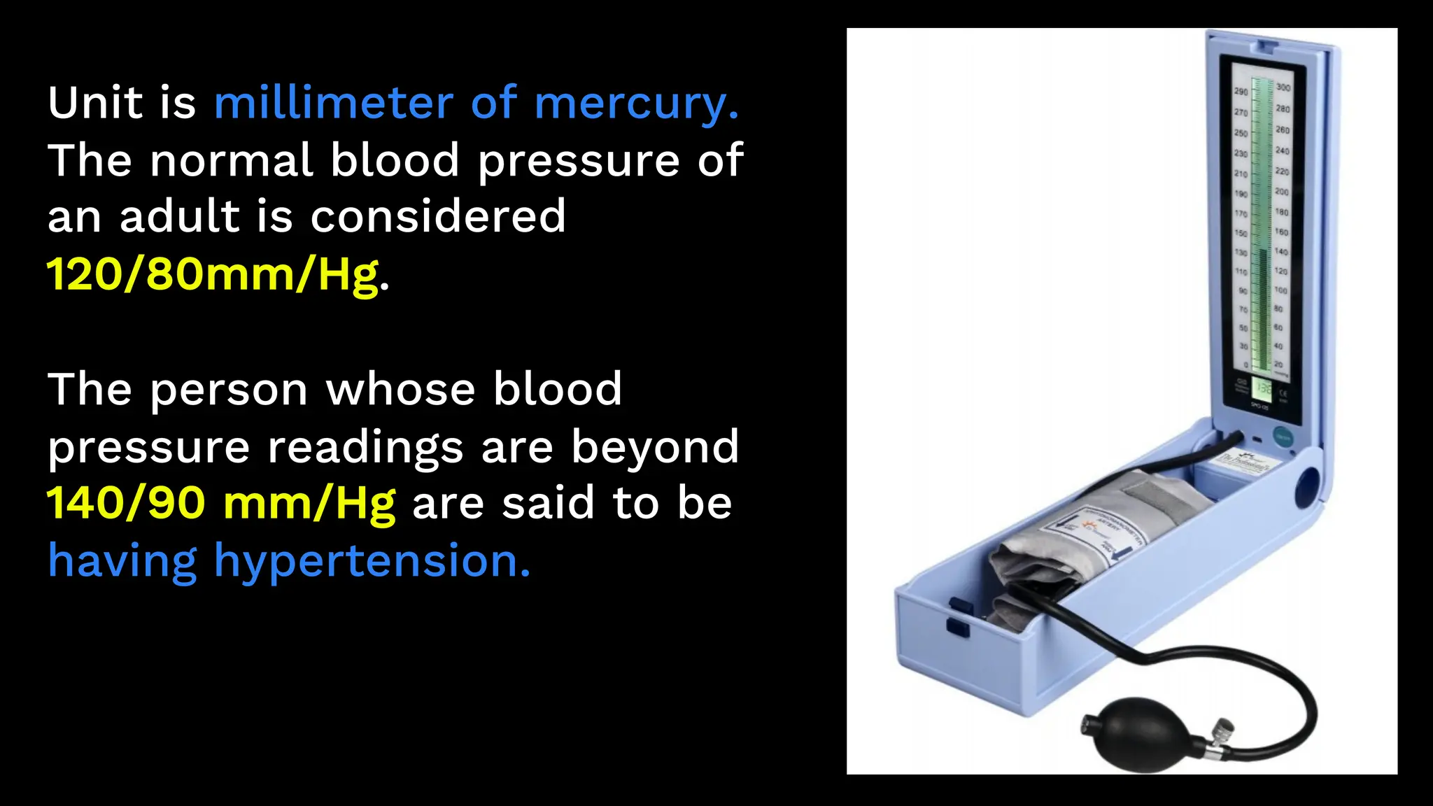 Unit is millimeter of mercury.
The normal blood pressure of
an adult is considered
120/80mm/Hg.
The person whose blood
pressure readings are beyond
140/90 mm/Hg are said to be
having hypertension.
 
