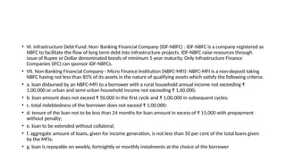 • VI. Infrastructure Debt Fund: Non- Banking Financial Company (IDF-NBFC) : IDF-NBFC is a company registered as
NBFC to facilitate the flow of long term debt into infrastructure projects. IDF-NBFC raise resources through
issue of Rupee or Dollar denominated bonds of minimum 5 year maturity. Only Infrastructure Finance
Companies (IFC) can sponsor IDF-NBFCs.
• VII. Non-Banking Financial Company - Micro Finance Institution (NBFC-MFI): NBFC-MFI is a non-deposit taking
NBFC having not less than 85% of its assets in the nature of qualifying assets which satisfy the following criteria:
• a. loan disbursed by an NBFC-MFI to a borrower with a rural household annual income not exceeding ₹
1,00,000 or urban and semi-urban household income not exceeding ₹ 1,60,000;
• b. loan amount does not exceed ₹ 50,000 in the first cycle and ₹ 1,00,000 in subsequent cycles;
• c. total indebtedness of the borrower does not exceed ₹ 1,00,000;
• d. tenure of the loan not to be less than 24 months for loan amount in excess of ₹ 15,000 with prepayment
without penalty;
• e. loan to be extended without collateral;
• f. aggregate amount of loans, given for income generation, is not less than 50 per cent of the total loans given
by the MFIs;
• g. loan is repayable on weekly, fortnightly or monthly instalments at the choice of the borrower
 