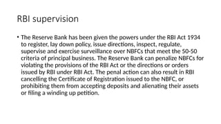 RBI supervision
• The Reserve Bank has been given the powers under the RBI Act 1934
to register, lay down policy, issue directions, inspect, regulate,
supervise and exercise surveillance over NBFCs that meet the 50-50
criteria of principal business. The Reserve Bank can penalize NBFCs for
violating the provisions of the RBI Act or the directions or orders
issued by RBI under RBI Act. The penal action can also result in RBI
cancelling the Certificate of Registration issued to the NBFC, or
prohibiting them from accepting deposits and alienating their assets
or filing a winding up petition.
 