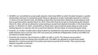 • All NBFCs are not entitled to accept public deposits. Only those NBFCs to which the Bank had given a specific
authorization and have an investment grade rating are allowed to accept/ hold public deposits to a limit of
1.5 times of its Net Owned Funds. All existing unrated AFCs that have been allowed to accept deposits shall
have to get themselves rated by March 31, 2016. Those AFCs that do not get an investment grade rating by
March 31, 2016, will not be allowed to renew existing or accept fresh deposits thereafter. In the intervening
period, i.e. till March 31, 2016, unrated AFCs or those with a sub-investment grade rating can only renew
existing deposits on maturity, and not accept fresh deposits, till they obtain an investment grade rating.
• However, as a matter of public policy, Reserve Bank has decided that only banks should be allowed to accept
public deposits and as such has since 1997 not issued any Certificate of Registration (CoR) to new NBFCs for
acceptance of public deposits.
• Presently, the maximum rate of interest an NBFC can offer is 12.5%. The interest may be paid or
compounded at rests not shorter than monthly rests. The NBFCs are allowed to accept/renew public
deposits for a minimum period of 12 months and maximum period of 60 months. They cannot accept
deposits repayable on demand.
• AFC – Asset finance company
 