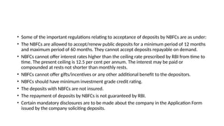• Some of the important regulations relating to acceptance of deposits by NBFCs are as under:
• The NBFCs are allowed to accept/renew public deposits for a minimum period of 12 months
and maximum period of 60 months. They cannot accept deposits repayable on demand.
• NBFCs cannot offer interest rates higher than the ceiling rate prescribed by RBI from time to
time. The present ceiling is 12.5 per cent per annum. The interest may be paid or
compounded at rests not shorter than monthly rests.
• NBFCs cannot offer gifts/incentives or any other additional benefit to the depositors.
• NBFCs should have minimum investment grade credit rating.
• The deposits with NBFCs are not insured.
• The repayment of deposits by NBFCs is not guaranteed by RBI.
• Certain mandatory disclosures are to be made about the company in the Application Form
issued by the company soliciting deposits.
 