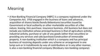 Meaning
• A Non-Banking Financial Company (NBFC) is a company registered under the
Companies Act, 1956 engaged in the business of loans and advances,
acquisition of shares/stocks/bonds/debentures/securities issued by
Government or local authority or other marketable securities of a like
nature, leasing, hire-purchase, insurance business, chit business but does not
include any institution whose principal business is that of agriculture activity,
industrial activity, purchase or sale of any goods (other than securities) or
providing any services and sale/purchase/construction of immovable
property. A non-banking institution which is a company and has principal
business of receiving deposits under any scheme or arrangement in one
lump sum or in installments by way of contributions or in any other manner,
is also a non-banking financial company (Residuary non-banking company).
 