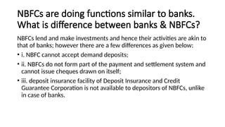 NBFCs are doing functions similar to banks.
What is difference between banks & NBFCs?
NBFCs lend and make investments and hence their activities are akin to
that of banks; however there are a few differences as given below:
• i. NBFC cannot accept demand deposits;
• ii. NBFCs do not form part of the payment and settlement system and
cannot issue cheques drawn on itself;
• iii. deposit insurance facility of Deposit Insurance and Credit
Guarantee Corporation is not available to depositors of NBFCs, unlike
in case of banks.
 