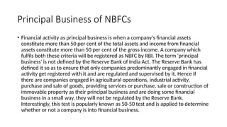 Principal Business of NBFCs
• Financial activity as principal business is when a company’s financial assets
constitute more than 50 per cent of the total assets and income from financial
assets constitute more than 50 per cent of the gross income. A company which
fulfils both these criteria will be registered as NBFC by RBI. The term 'principal
business' is not defined by the Reserve Bank of India Act. The Reserve Bank has
defined it so as to ensure that only companies predominantly engaged in financial
activity get registered with it and are regulated and supervised by it. Hence if
there are companies engaged in agricultural operations, industrial activity,
purchase and sale of goods, providing services or purchase, sale or construction of
immovable property as their principal business and are doing some financial
business in a small way, they will not be regulated by the Reserve Bank.
Interestingly, this test is popularly known as 50-50 test and is applied to determine
whether or not a company is into financial business.
 
