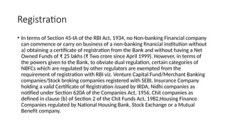 Registration
• In terms of Section 45-IA of the RBI Act, 1934, no Non-banking Financial company
can commence or carry on business of a non-banking financial institution without
a) obtaining a certificate of registration from the Bank and without having a Net
Owned Funds of ₹ 25 lakhs (₹ Two crore since April 1999). However, in terms of
the powers given to the Bank, to obviate dual regulation, certain categories of
NBFCs which are regulated by other regulators are exempted from the
requirement of registration with RBI viz. Venture Capital Fund/Merchant Banking
companies/Stock broking companies registered with SEBI, Insurance Company
holding a valid Certificate of Registration issued by IRDA, Nidhi companies as
notified under Section 620A of the Companies Act, 1956, Chit companies as
defined in clause (b) of Section 2 of the Chit Funds Act, 1982,Housing Finance
Companies regulated by National Housing Bank, Stock Exchange or a Mutual
Benefit company.
 