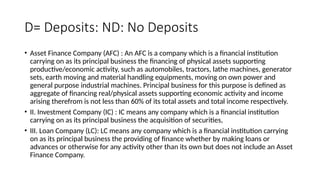 D= Deposits: ND: No Deposits
• Asset Finance Company (AFC) : An AFC is a company which is a financial institution
carrying on as its principal business the financing of physical assets supporting
productive/economic activity, such as automobiles, tractors, lathe machines, generator
sets, earth moving and material handling equipments, moving on own power and
general purpose industrial machines. Principal business for this purpose is defined as
aggregate of financing real/physical assets supporting economic activity and income
arising therefrom is not less than 60% of its total assets and total income respectively.
• II. Investment Company (IC) : IC means any company which is a financial institution
carrying on as its principal business the acquisition of securities,
• III. Loan Company (LC): LC means any company which is a financial institution carrying
on as its principal business the providing of finance whether by making loans or
advances or otherwise for any activity other than its own but does not include an Asset
Finance Company.
 