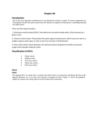 Chapter-IIB
Introduction
There are three types of valves:
1. Directional control valves (DCVs): They determine the path through which a fluid transverses a
given circuit.
2. Pressure control valves: They protect the system against overpressure, which may occur due to a
sudden surge as valves open or close or due to an increase in fluid demand.
3. Flow control valves: Shock absorbers are hydraulic devices designed to smooth out pressure
surges and to dampen hydraulic shock.
Classification of DCVs
Check
Valve
 