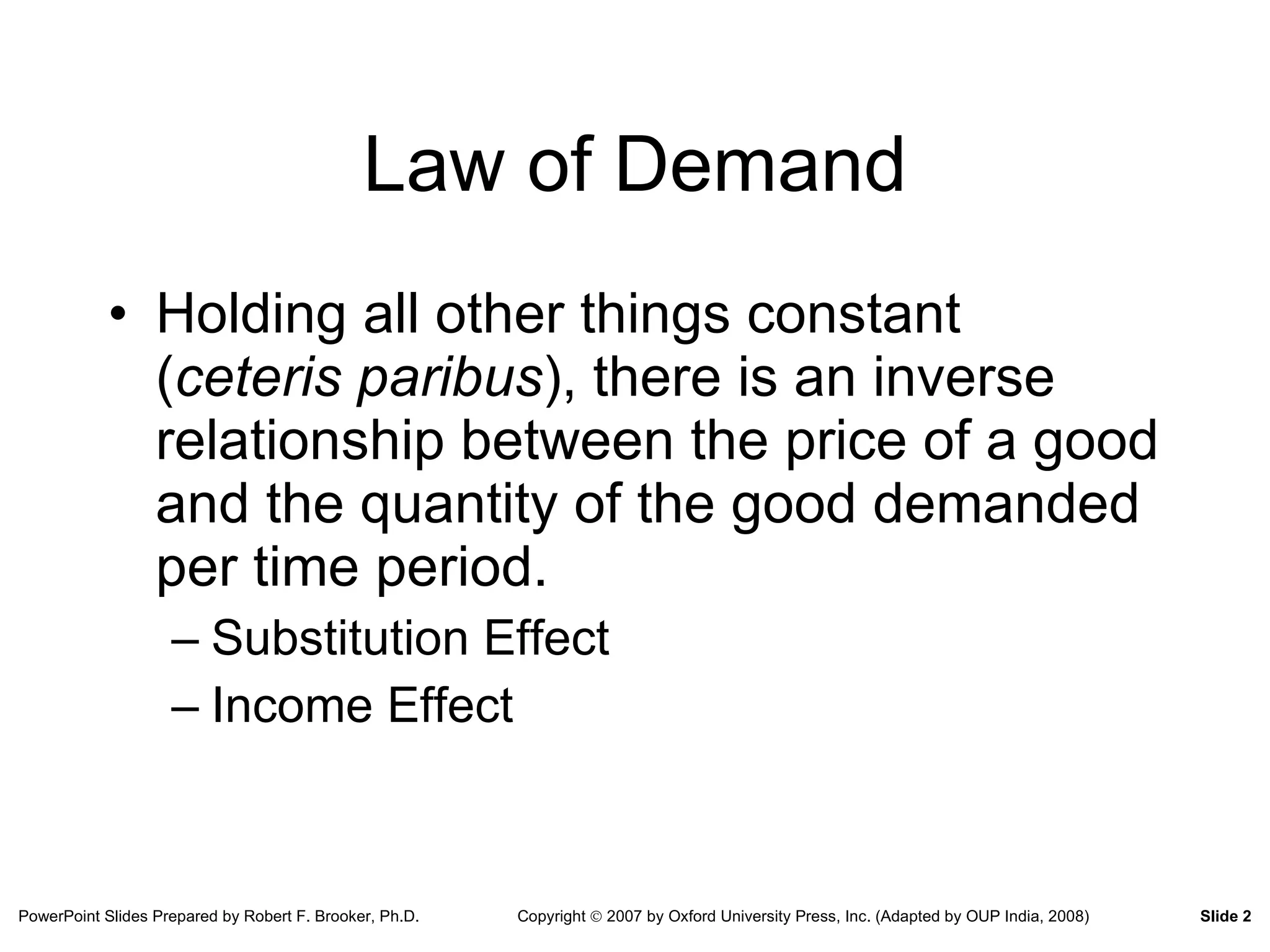 Law of Demand Holding all other things constant ( ceteris paribus ), there is an inverse relationship between the price of a good and the quantity of the good demanded per time period. Substitution Effect Income Effect 