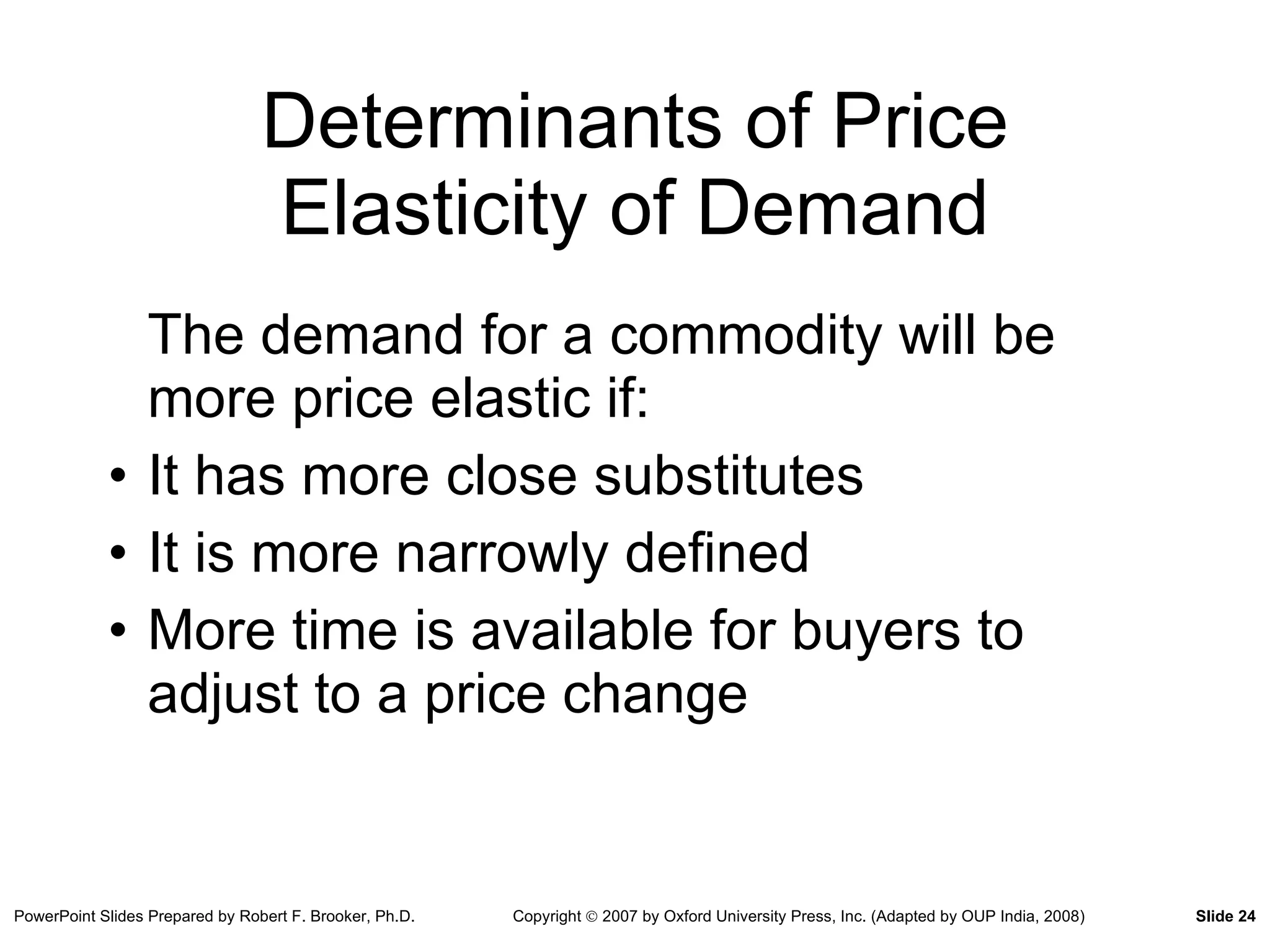 Determinants of Price Elasticity of Demand The demand for a commodity will be more price elastic if: It has more close substitutes It is more narrowly defined More time is available for buyers to adjust to a price change 