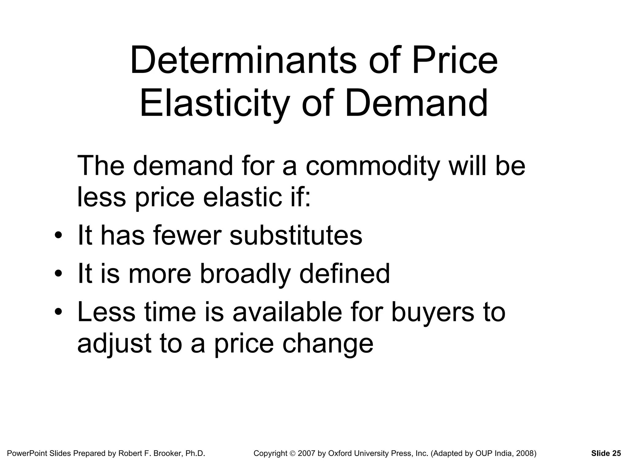 Determinants of Price Elasticity of Demand The demand for a commodity will be less price elastic if: It has fewer substitutes It is more broadly defined Less time is available for buyers to adjust to a price change 