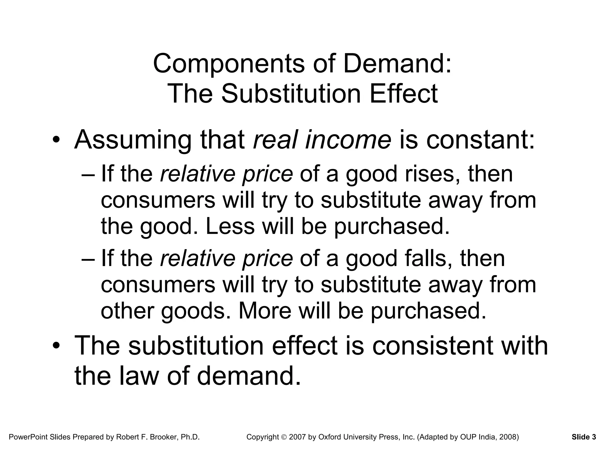 Components of Demand: The Substitution Effect Assuming that  real income  is constant: If the  relative price  of a good rises, then consumers will try to substitute away from the good. Less will be purchased. If the  relative price  of a good falls, then consumers will try to substitute away from other goods. More will be purchased. The substitution effect is consistent with the law of demand. 
