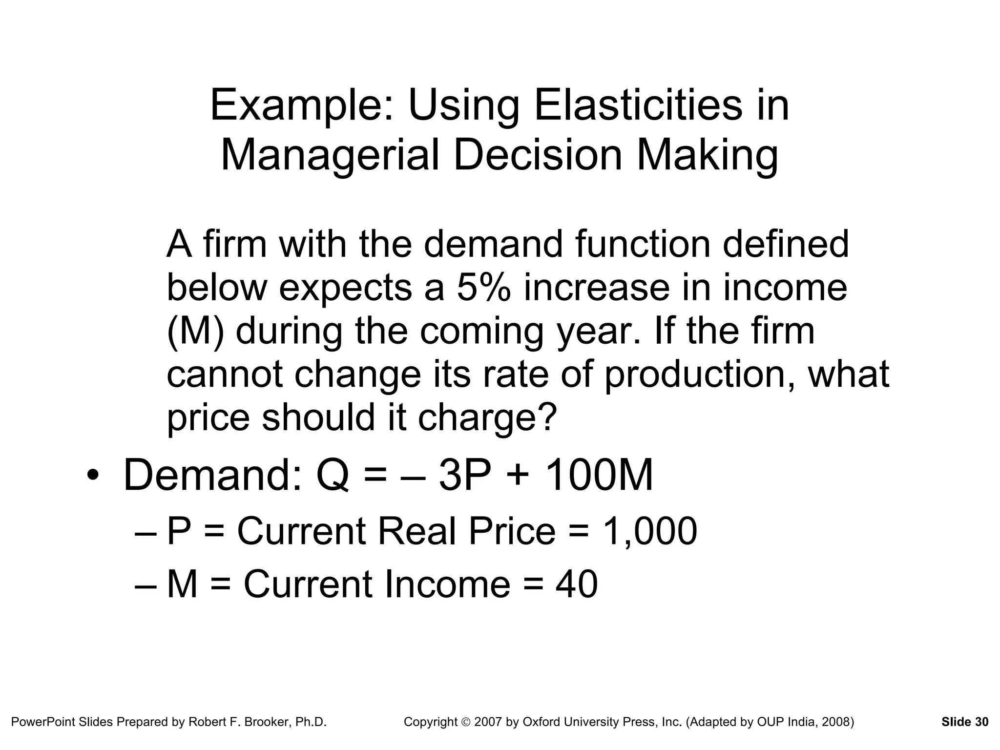 Example: Using Elasticities in Managerial Decision Making A firm with the demand function defined below expects a 5% increase in income (M) during the coming year. If the firm cannot change its rate of production, what price should it charge? Demand: Q = – 3P + 100M P = Current Real Price = 1,000 M = Current Income = 40 