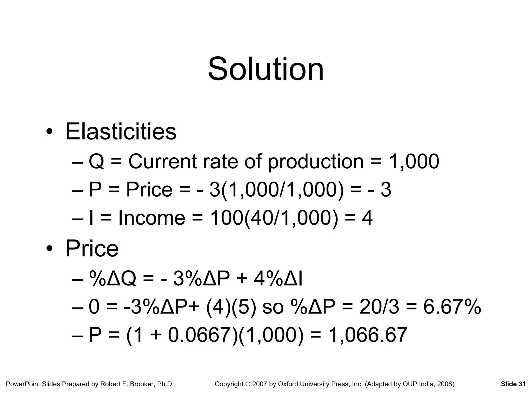 Solution Elasticities Q = Current rate of production = 1,000 P = Price = - 3(1,000/1,000) = - 3 I = Income = 100(40/1,000) = 4 Price % Δ Q = - 3 % Δ P + 4 % Δ I 0 = -3 % Δ P+ (4)(5) so  % Δ P = 20/3 = 6.67% P = (1 + 0.0667)(1,000) = 1,066.67 