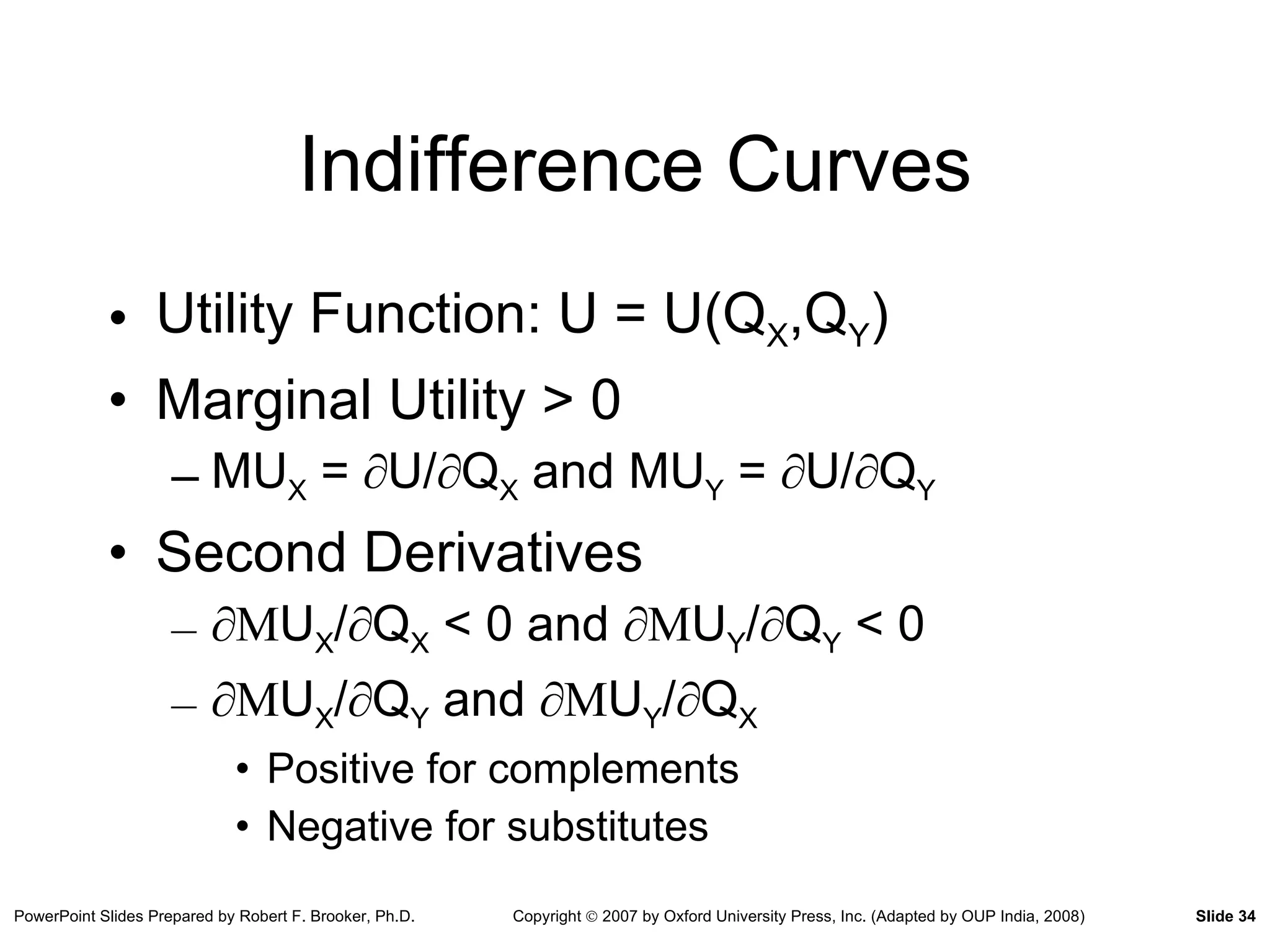 Indifference Curves Utility Function: U = U(Q X ,Q Y ) Marginal Utility > 0 MU X  =  ∂ U/ ∂ Q X  and MU Y  =  ∂ U/ ∂ Q Y   Second Derivatives ∂ M U X / ∂ Q X  < 0 and  ∂M U Y / ∂ Q Y  < 0 ∂ M U X / ∂ Q Y  and  ∂M U Y / ∂ Q X   Positive for complements Negative for substitutes 