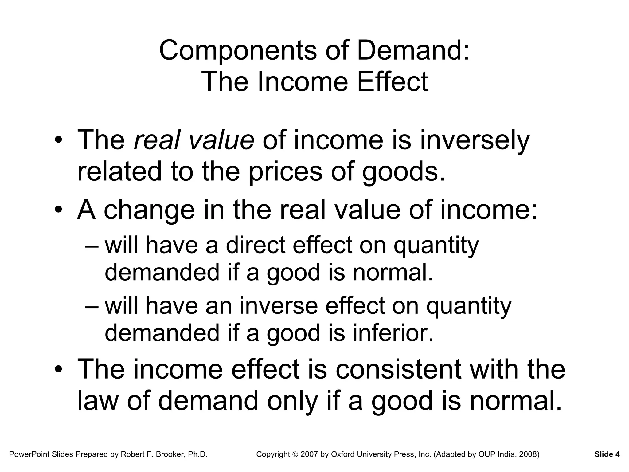 Components of Demand: The Income Effect The  real value  of income is inversely related to the prices of goods. A change in the real value of income: will have a direct effect on quantity demanded if a good is normal. will have an inverse effect on quantity demanded if a good is inferior. The income effect is consistent with the law of demand only if a good is normal. 