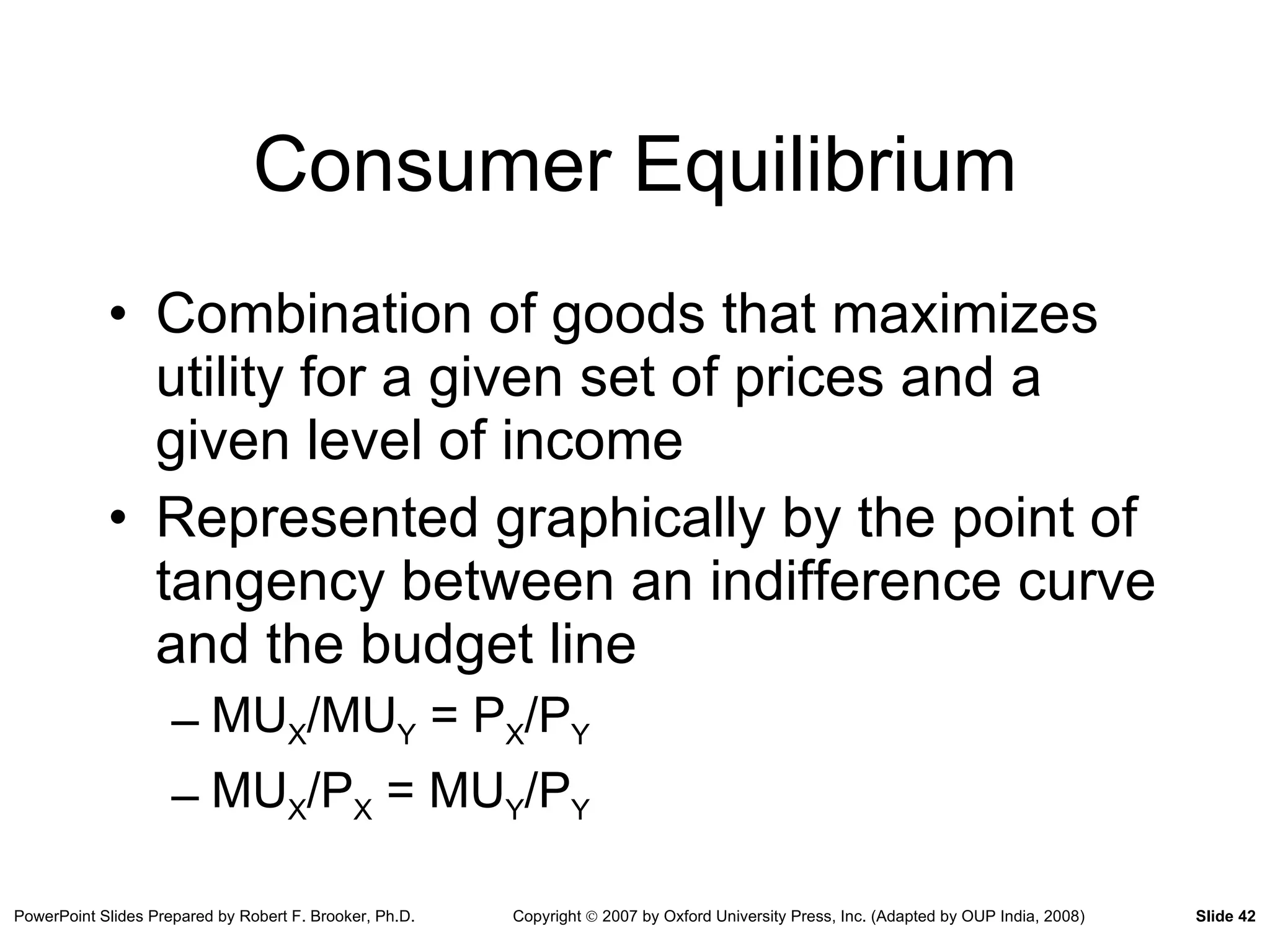 Consumer Equilibrium Combination of goods that maximizes utility for a given set of prices and a given level of income Represented graphically by the point of tangency between an indifference curve and the budget line MU X /MU Y  = P X /P Y MU X /P X  = MU Y /P Y 