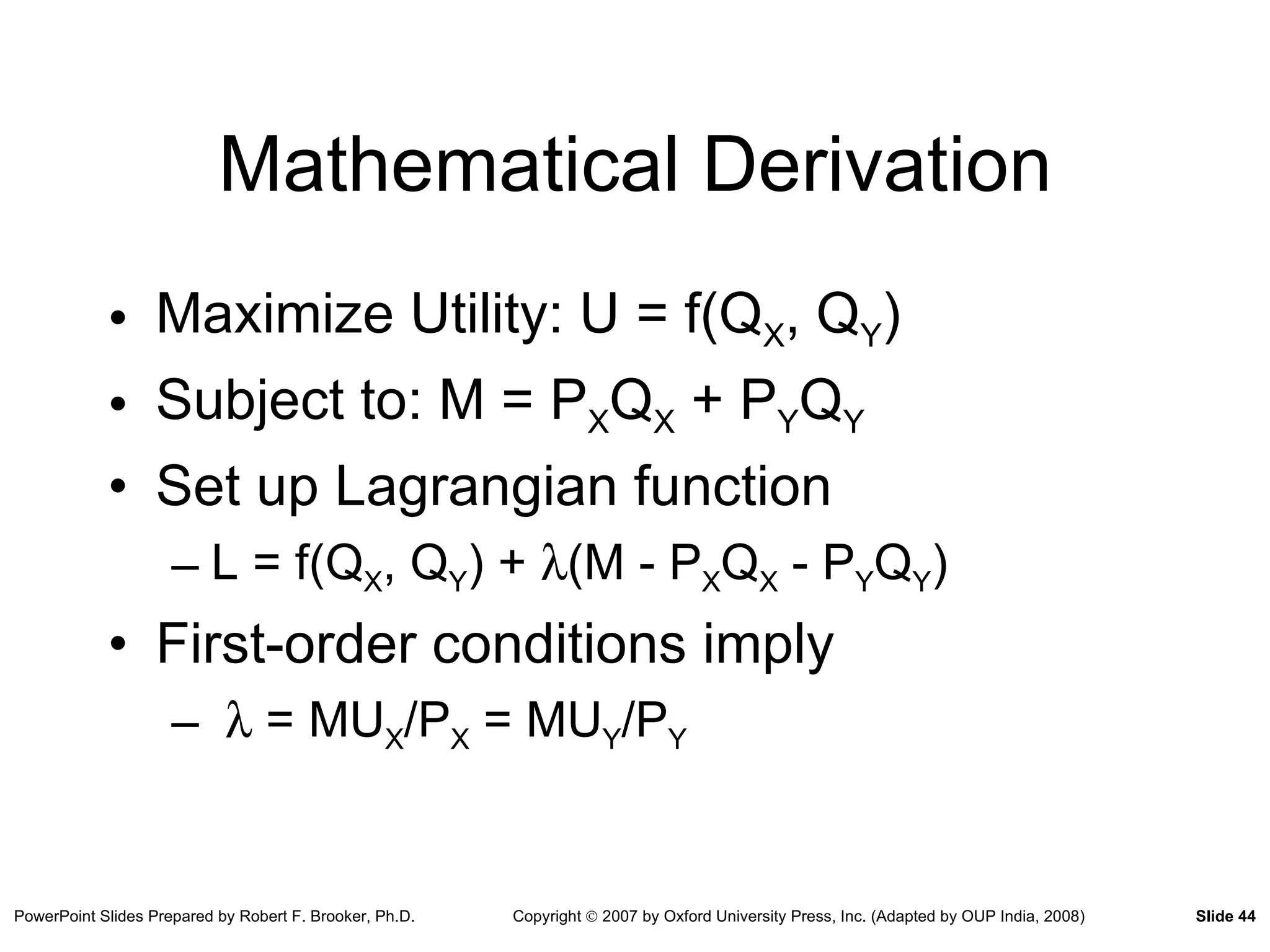 Mathematical Derivation Maximize Utility: U = f(Q X , Q Y ) Subject to: M = P X Q X  + P Y Q Y Set up Lagrangian function L = f(Q X , Q Y ) +   (M - P X Q X  - P Y Q Y ) First-order conditions imply    = MU X /P X  = MU Y /P Y 