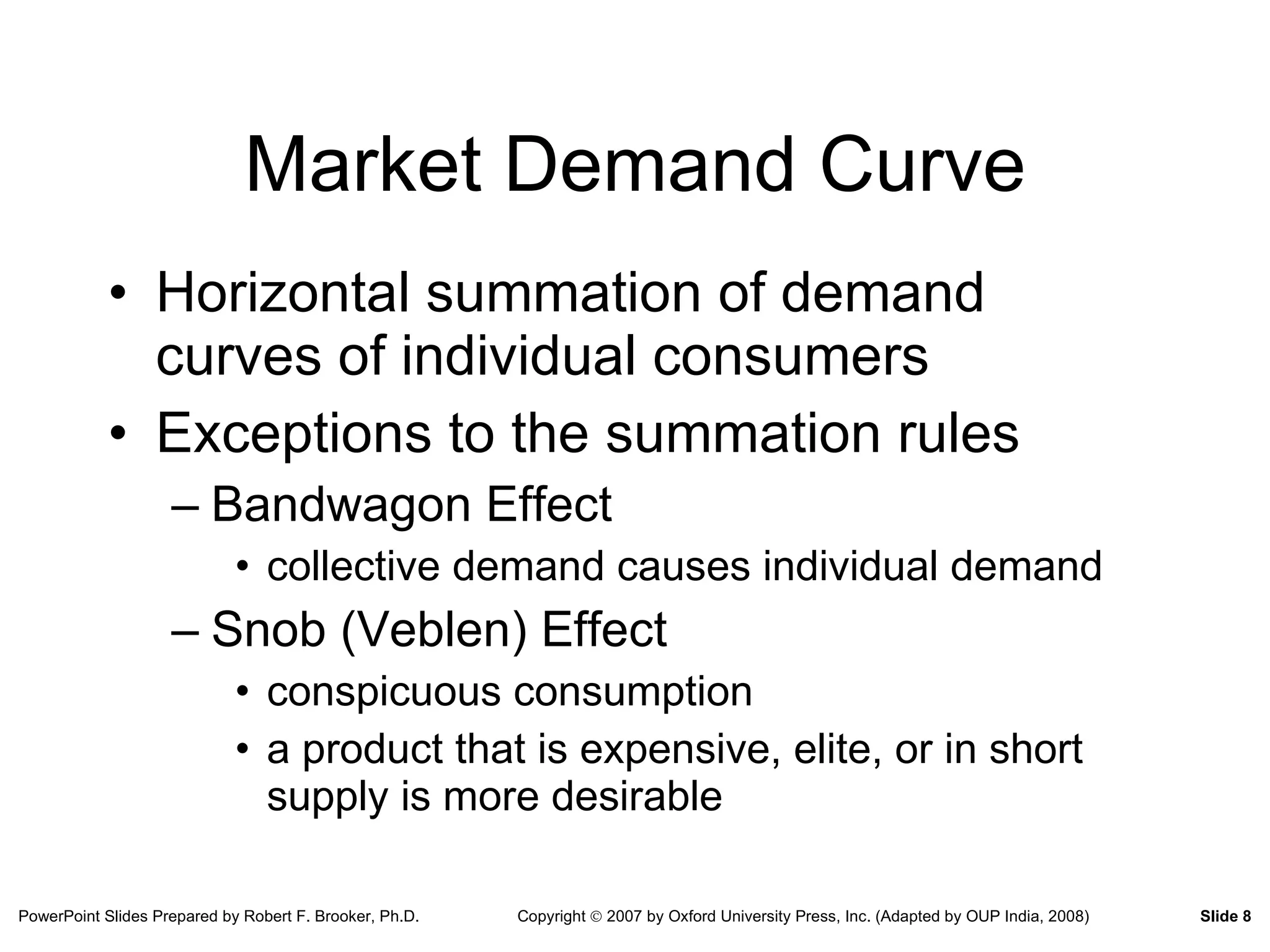 Market Demand Curve Horizontal summation of demand curves of individual consumers Exceptions to the summation rules Bandwagon Effect collective demand causes individual demand Snob (Veblen) Effect conspicuous consumption a product that is expensive, elite, or in short supply is more desirable 