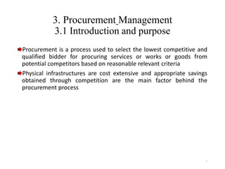 3. Procurement Management
3.1 Introduction and purpose
Procurement is a process used to select the lowest competitive and
qualified bidder for procuring services or works or goods from
potential competitors based on reasonable relevant criteria
Physical infrastructures are cost extensive and appropriate savings
obtained through competition are the main factor behind the
procurement process
1
 