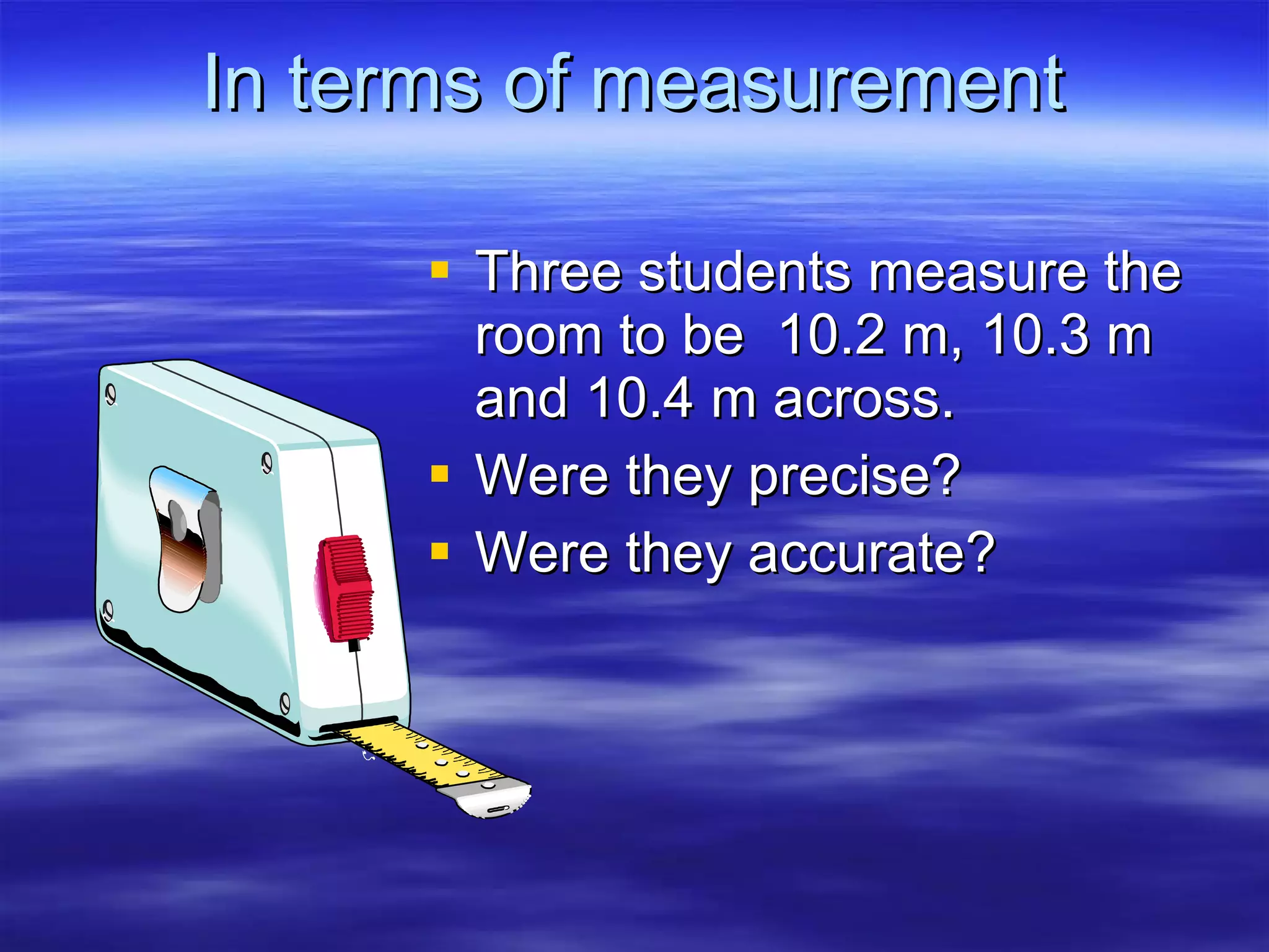 In terms of measurement Three students measure the room to be  10.2 m, 10.3 m and 10.4 m across. Were they precise? Were they accurate? 