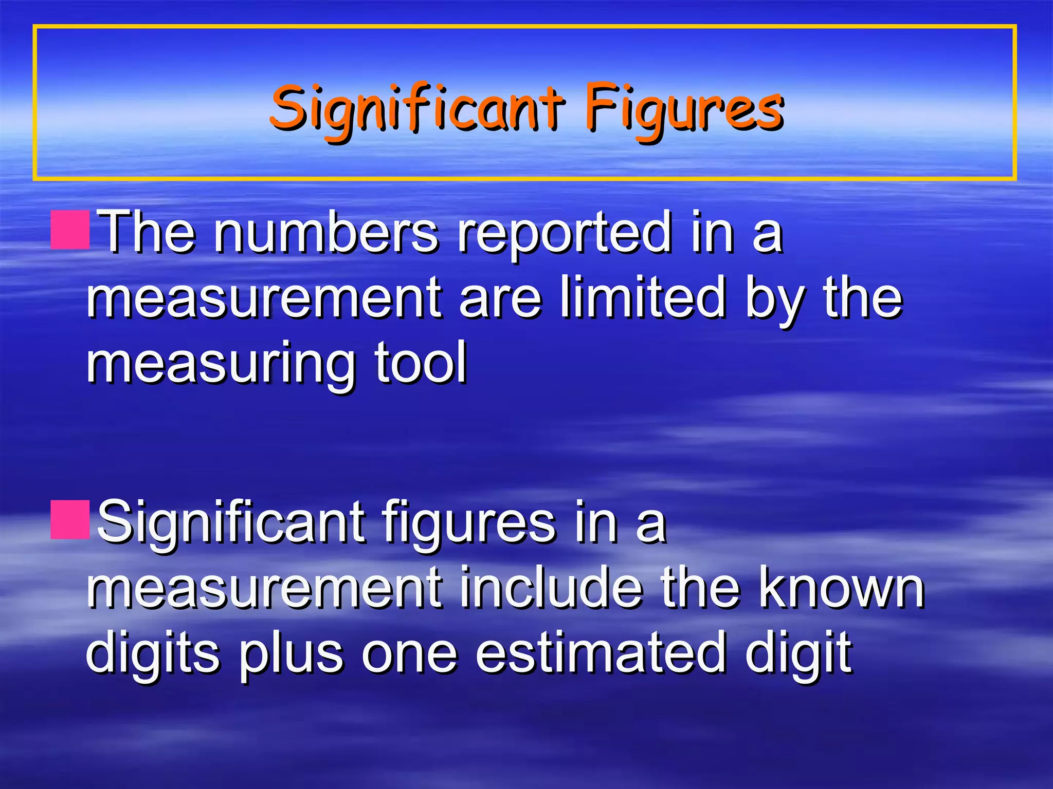 Significant Figures The numbers reported in a measurement are limited by the measuring tool Significant figures in a measurement include the known digits plus one estimated digit 
