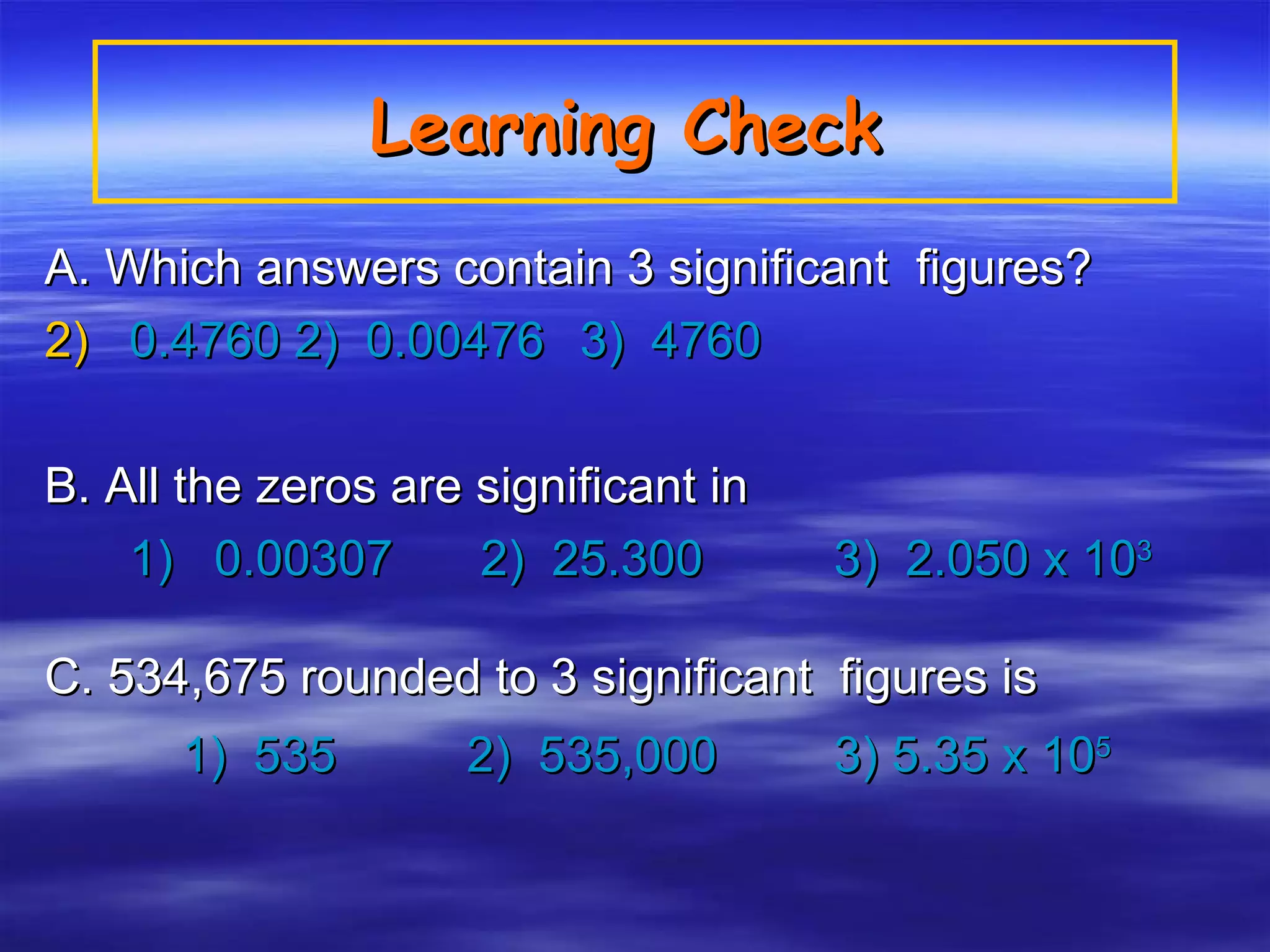 Learning Check   A. Which answers contain 3 significant  figures? 0.4760 2)  0.00476   3)  4760   B. All the zeros are significant in   1)  0.00307    2)  25.300   3)  2.050 x 10 3 C. 534,675 rounded to 3 significant  figures is 1)  535    2)  535,000    3) 5.35 x 10 5 