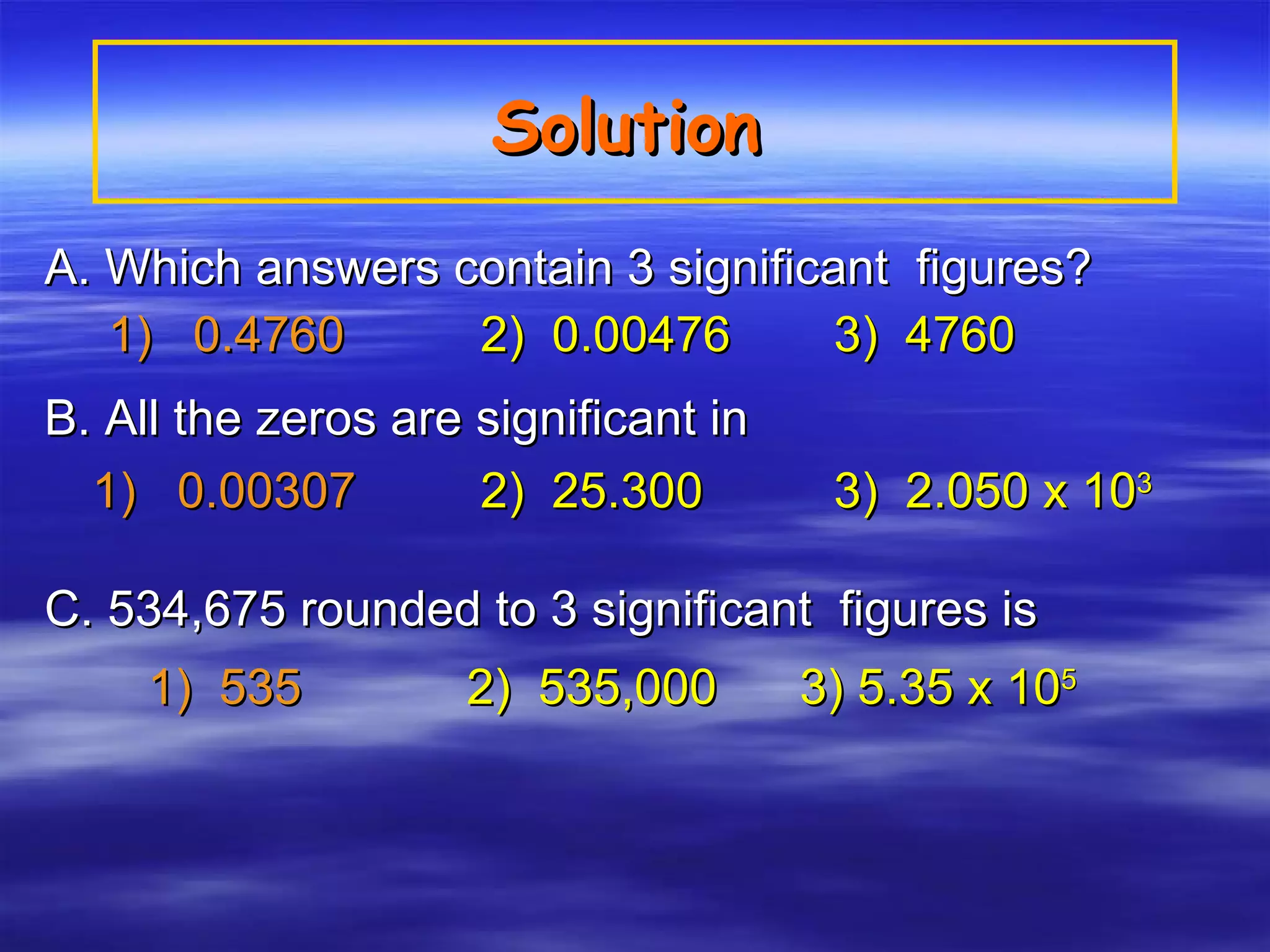 Solution   A. Which answers contain 3 significant  figures? 1)  0.4760   2)  0.00476   3)  4760   B. All the zeros are significant in   1)  0.00307     2)  25.300   3)  2.050 x 10 3 C. 534,675 rounded to 3 significant  figures is 1)  535     2)  535,000  3) 5.35 x 10 5 