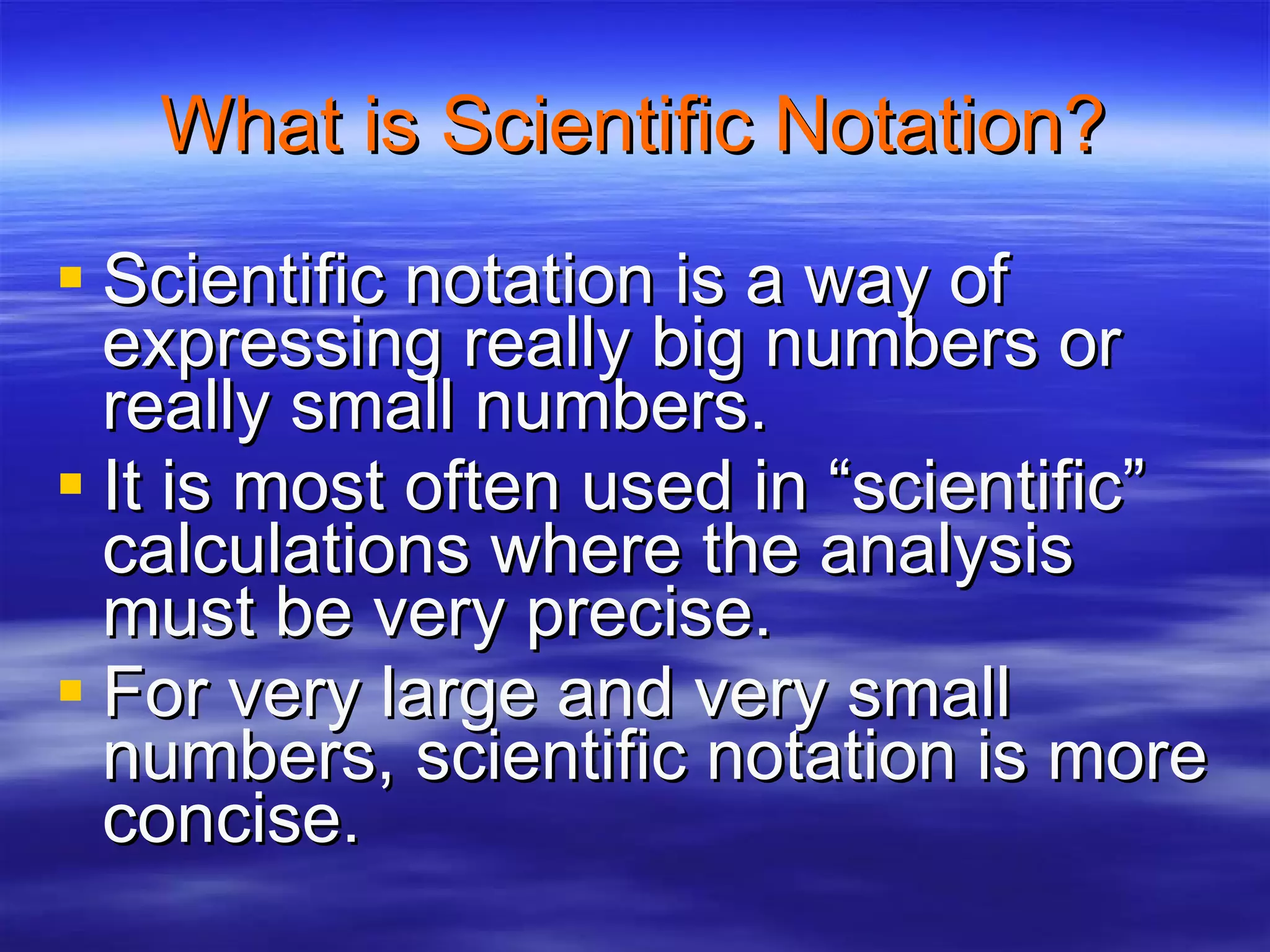 What is Scientific Notation? Scientific notation is a way of expressing really big numbers or really small numbers. It is most often used in “scientific” calculations where the analysis must be very precise. For very large and very small numbers, scientific notation is more concise. 