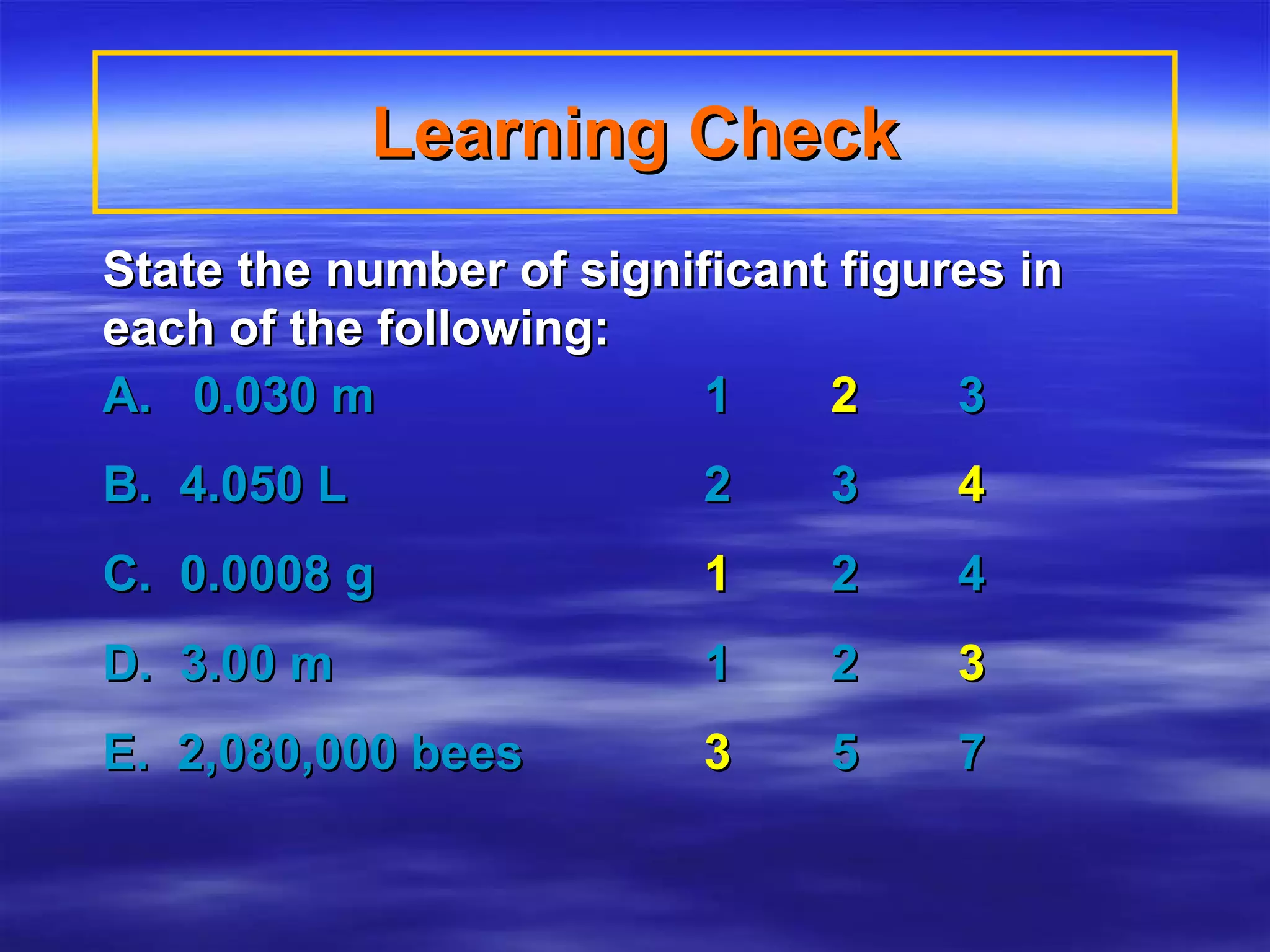 State the number of significant figures in each of the following: A.  0.030 m  1   2  3 B.  4.050 L  2  3   4 C.  0.0008 g     1  2  4 D.  3.00 m    1  2   3 E.  2,080,000 bees   3  5  7 Learning Check 