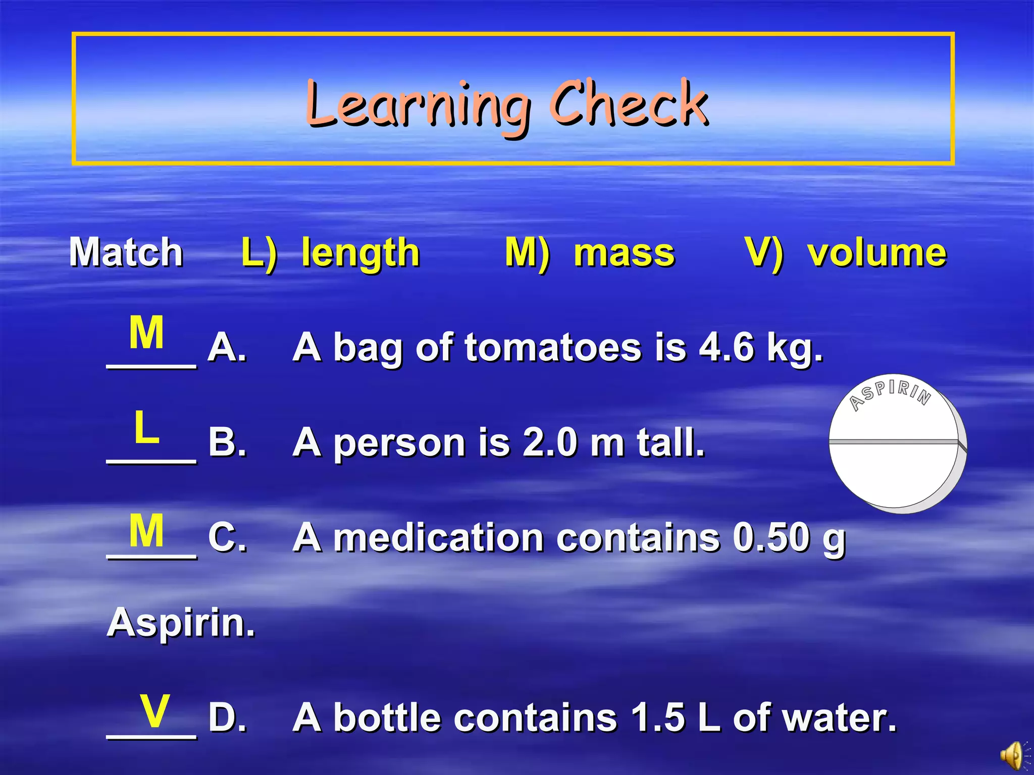 Learning Check   Match  L)  length   M)  mass   V)  volume   ____ A.  A bag of tomatoes is 4.6 kg. ____ B.  A person is 2.0 m tall. ____ C.  A medication contains 0.50 g Aspirin. ____ D.  A bottle contains 1.5 L of water. M L M V 