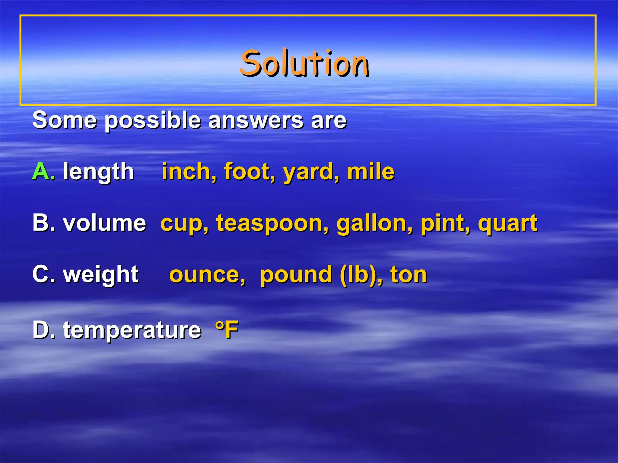 Solution  Some possible answers are A.   length  inch, foot, yard, mile  B. volume  cup, teaspoon, gallon, pint, quart   C. weight    ounce,  pound (lb), ton D. temperature   F 