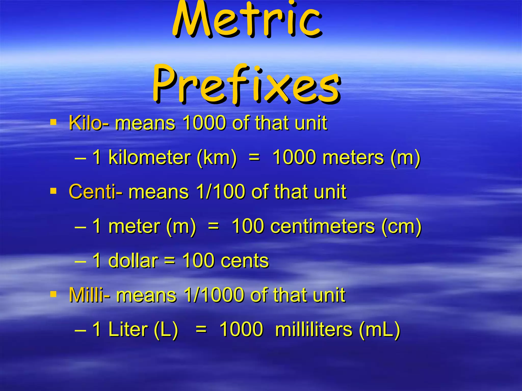 Metric Prefixes Kilo-  means 1000 of that unit 1 kilometer (km)  =  1000 meters (m) Centi-  means 1/100 of that unit 1 meter (m)  =  100 centimeters (cm) 1 dollar = 100 cents Milli-  means 1/1000 of that unit 1 Liter (L)  =  1000  milliliters (mL) 