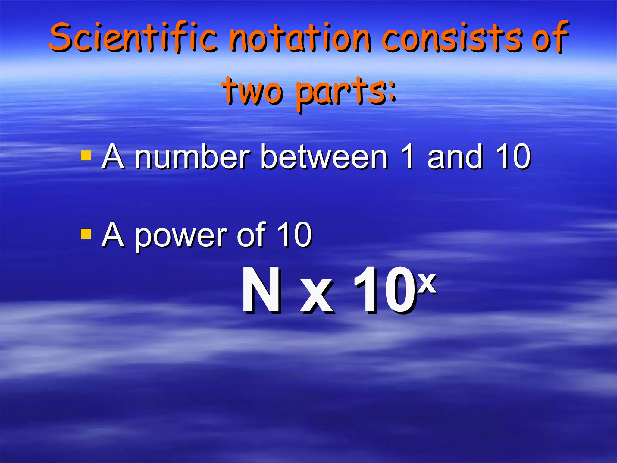 Scientific notation consists of two parts: A number between 1 and 10 A power of 10 N x 10 x 