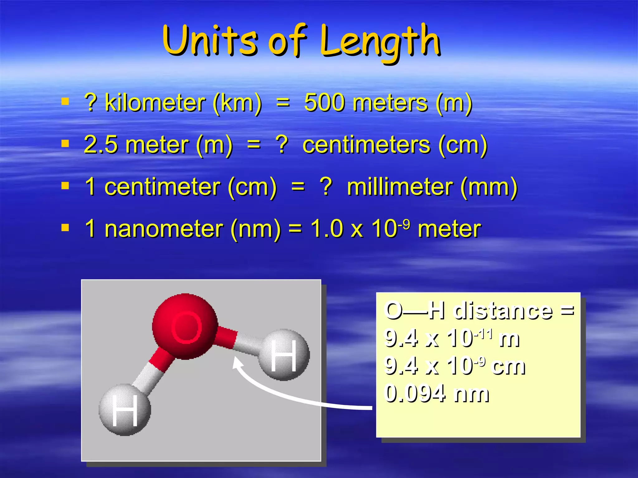 Units of Length ? kilometer (km)  =  500 meters (m) 2.5 meter (m)  =  ?  centimeters (cm) 1 centimeter (cm)  =  ?  millimeter (mm) 1 nanometer (nm) = 1.0 x 10 -9  meter O—H distance = 9.4 x 10 -11  m 9.4 x 10 -9  cm 0.094 nm 