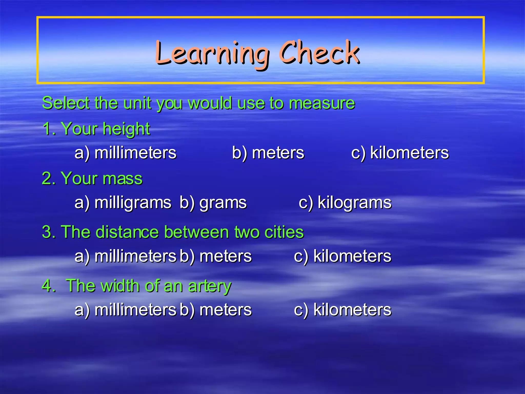 Learning Check   Select the unit you would use to measure  1. Your height   a) millimeters  b) meters   c) kilometers 2. Your mass   a) milligrams b) grams   c) kilograms 3. The distance between two cities   a) millimeters b) meters   c) kilometers 4.  The width of an artery a) millimeters b) meters   c) kilometers 