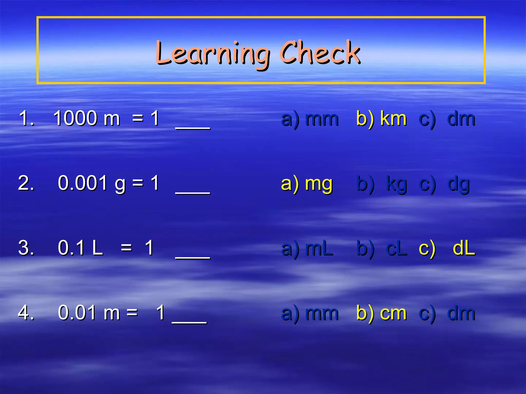1.  1000 m  = 1  ___ a) mm  b) km   c)  dm 2.  0.001 g = 1  ___  a) mg   b)  kg  c)  dg 3.  0.1 L  =  1  ___ a) mL  b)  cL  c)  dL 4.  0.01 m =  1 ___  a) mm  b) cm   c)  dm Learning Check   