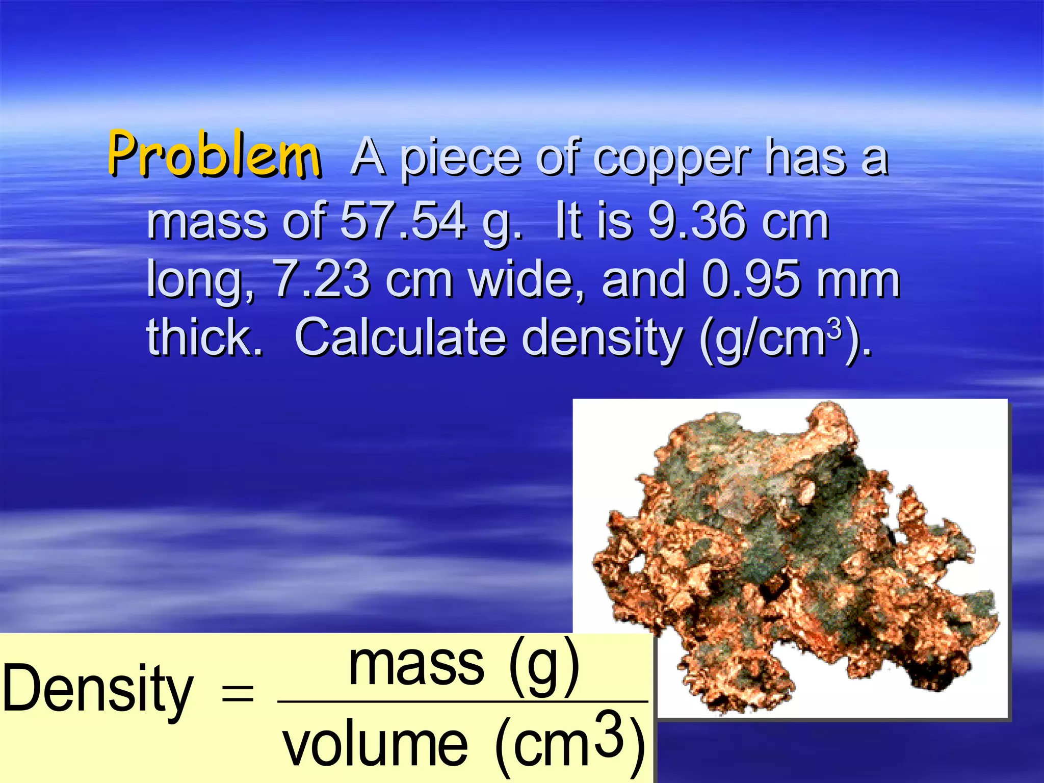 Problem   A piece of copper has a mass of 57.54 g.  It is 9.36 cm long, 7.23 cm wide, and 0.95 mm thick.  Calculate density (g/cm 3 ). 