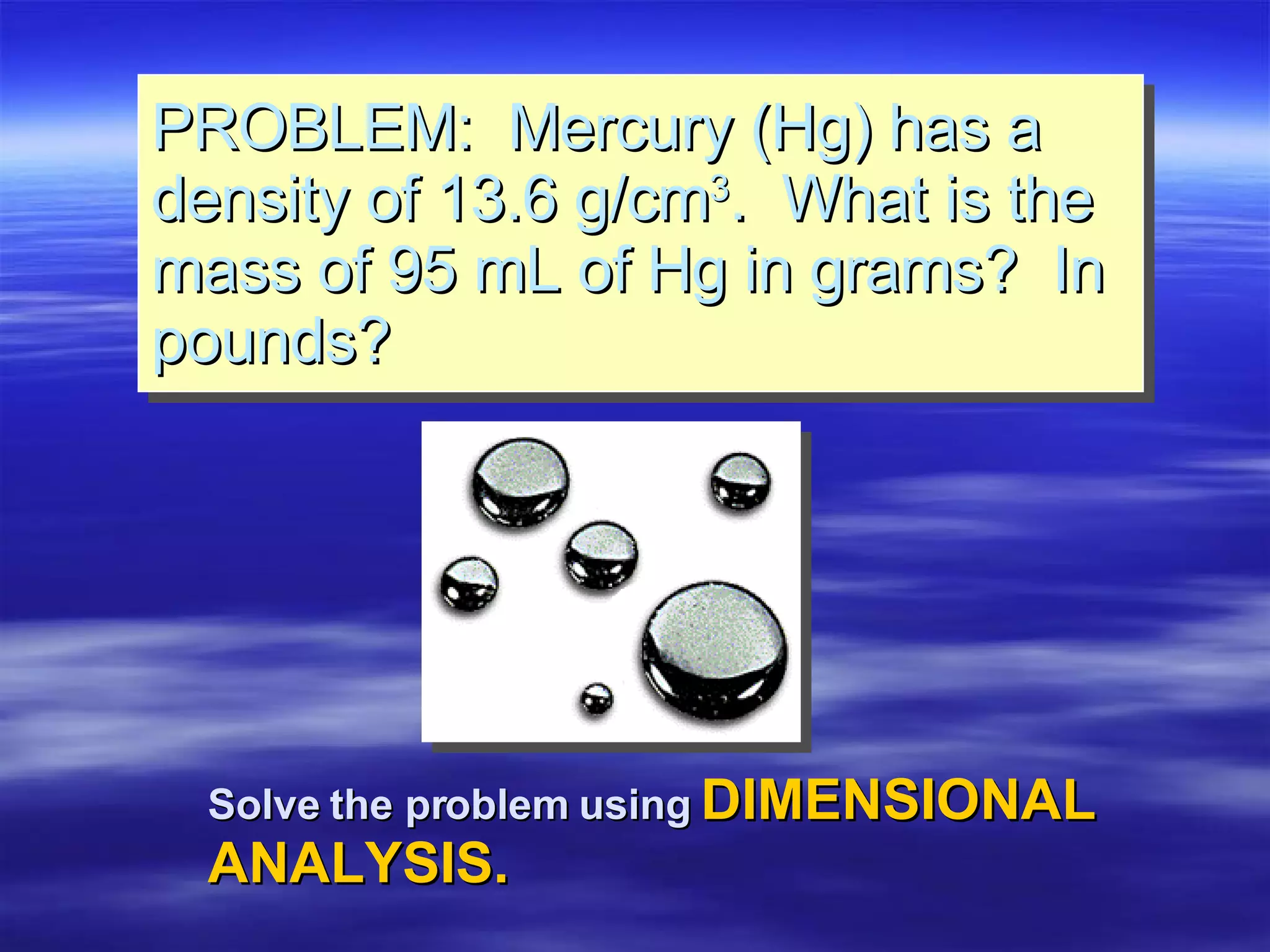 PROBLEM:  Mercury (Hg) has a density of 13.6 g/cm 3 .  What is the mass of 95 mL of Hg in grams?  In pounds? Solve the problem using   DIMENSIONAL  ANALYSIS. 