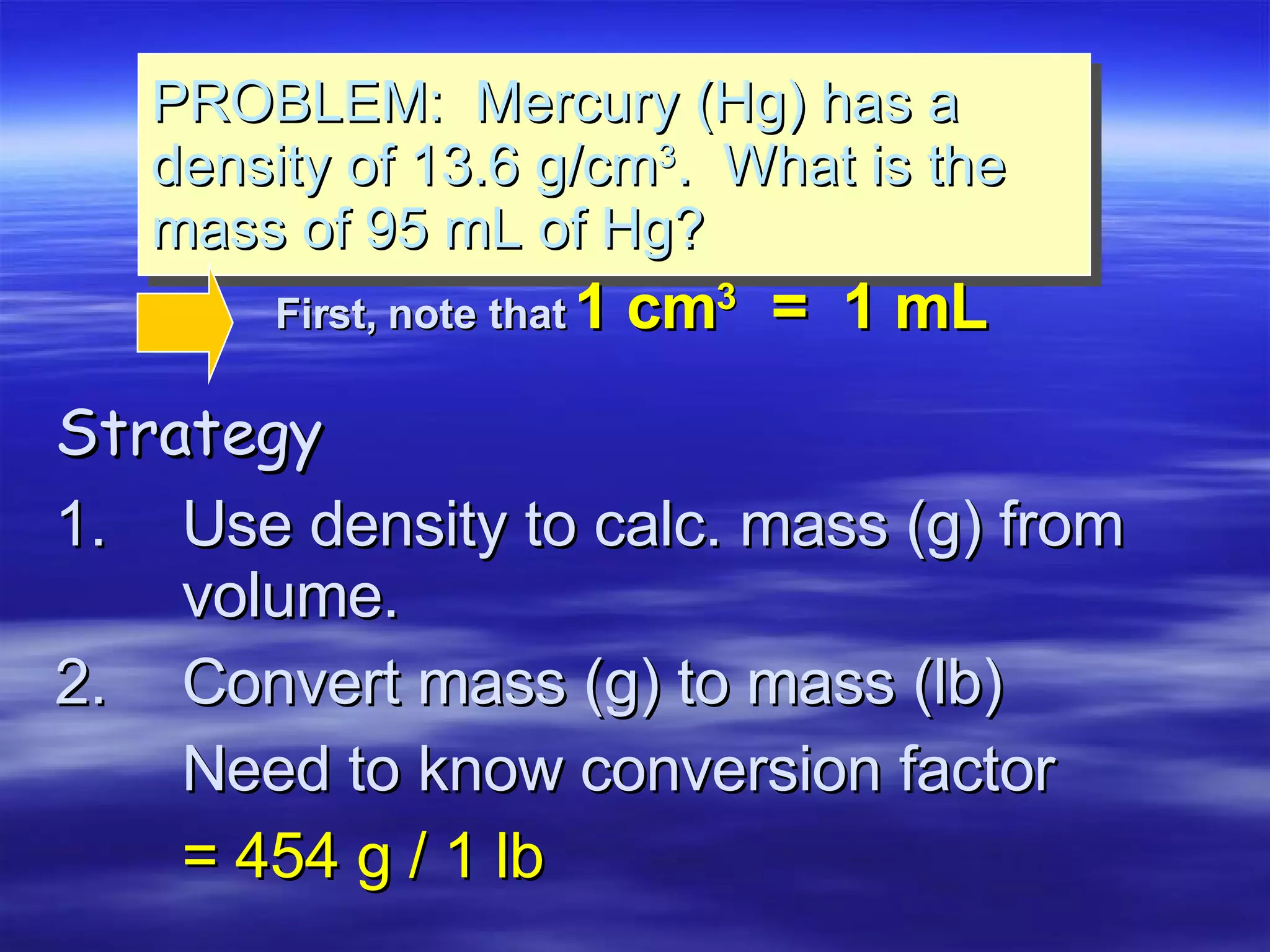 Strategy 1. Use density to calc. mass (g) from  volume. 2. Convert mass (g) to mass (lb) Need to know conversion factor = 454 g / 1 lb PROBLEM:  Mercury (Hg) has a density of 13.6 g/cm 3 .  What is the mass of 95 mL of Hg? First, note that   1 cm 3   =  1 mL 