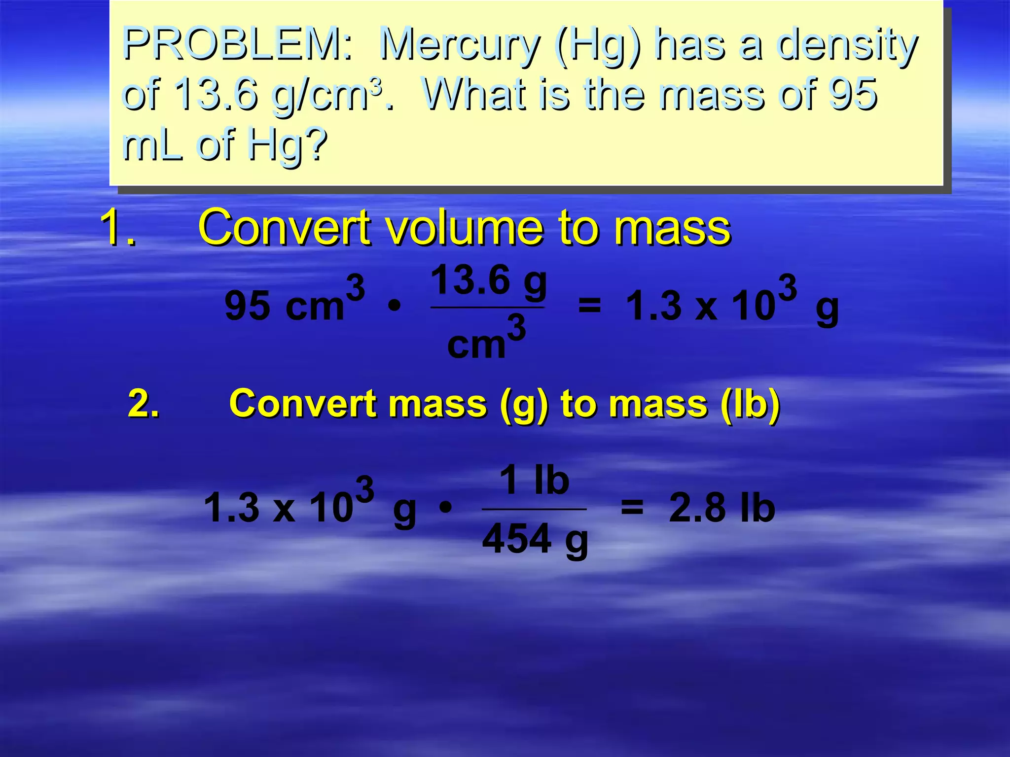 1. Convert volume to mass PROBLEM:  Mercury (Hg) has a density of 13.6 g/cm 3 .  What is the mass of 95 mL of Hg? 2. Convert mass (g) to mass (lb) 