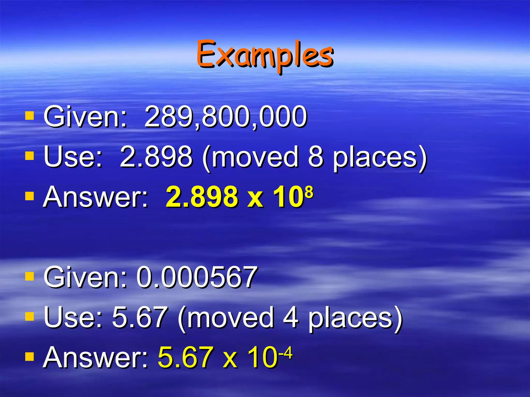 Examples Given:  289,800,000 Use:  2.898 (moved 8 places) Answer:   2.898 x 10 8 Given: 0.000567 Use: 5.67 (moved 4 places) Answer:   5.67 x 10 -4 