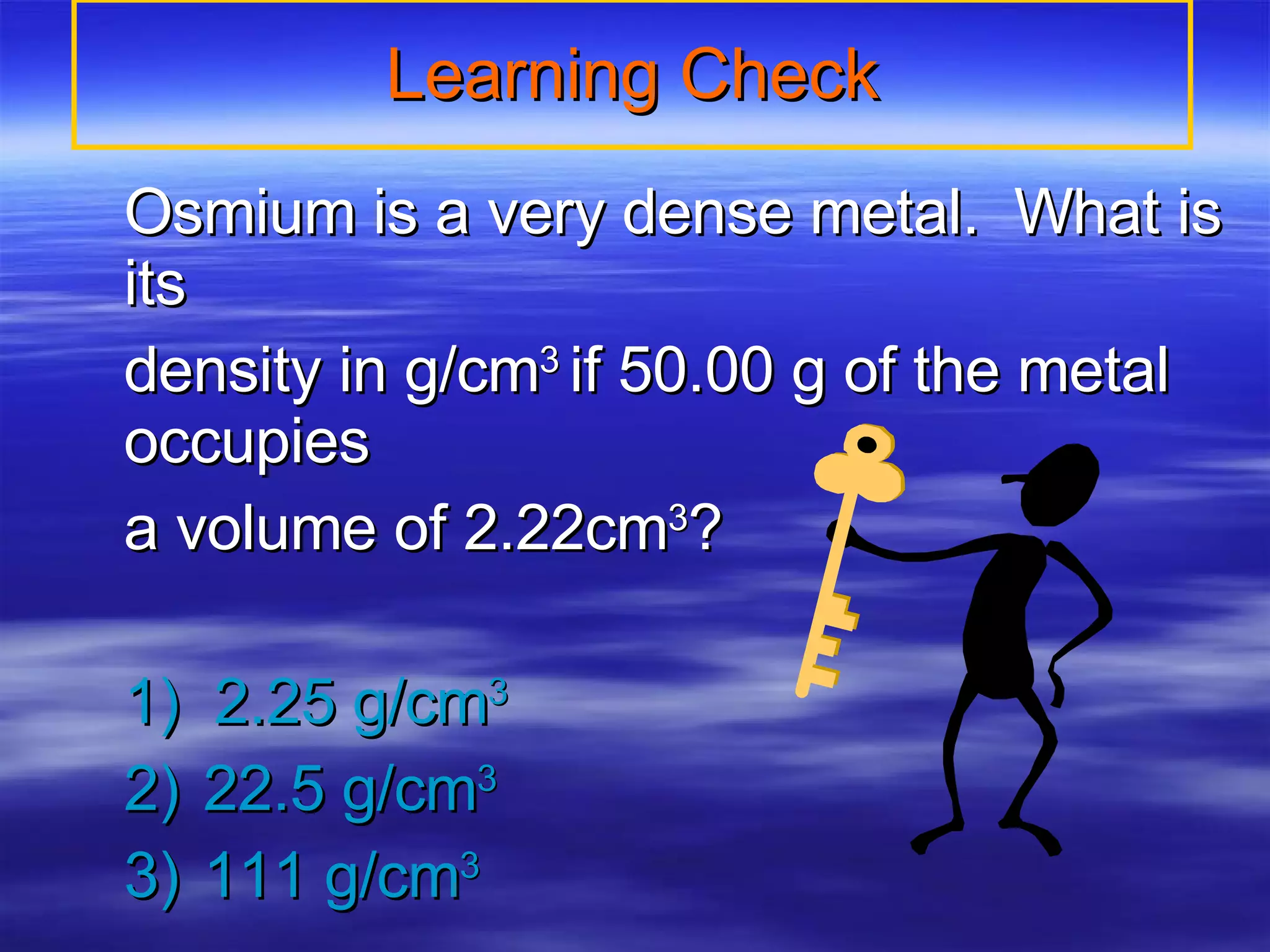 Learning Check Osmium is a very dense metal.  What is its  density in g/cm 3  if 50.00 g of the metal occupies a volume of 2.22cm 3 ? 1)  2.25 g/cm 3 2) 22.5 g/cm 3 3) 111 g/cm 3 
